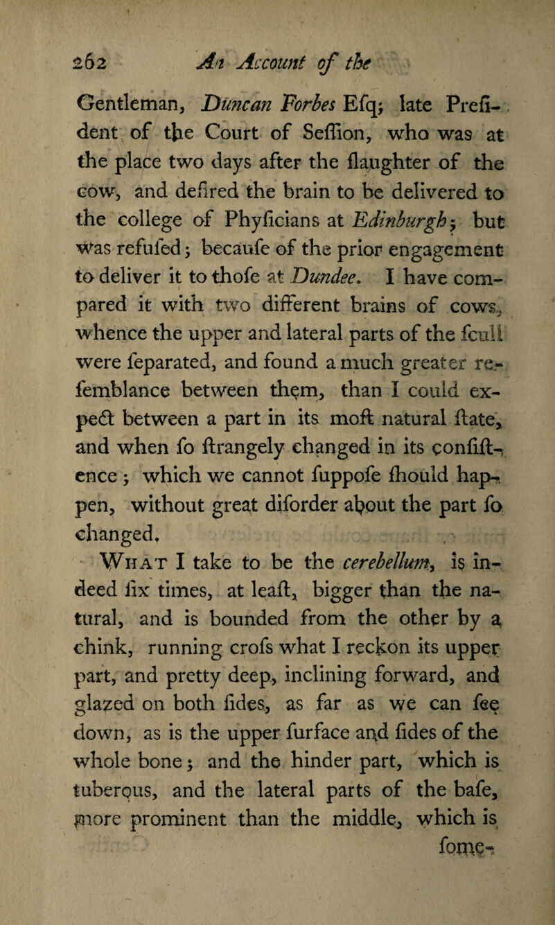 Gentleman, Duncan Forbes Efq; late Prefi- . dent of the Court of Seflion, who was at the place two days after the flaughter of the cow, and defired the brain to he delivered to the college of Phyficians at Edinburgh j but Was refuted; becaufe of the prior engagement to deliver it to thofe at Dundee. I have com¬ pared it with two different brains of cows, whence the upper and lateral parts of the fcull were feparated, and found a much greater re- femblance between them, than I could ex¬ pend between a part in its moft natural ftate,, and when fo ftrangely changed in its confift- ence ; which we cannot fuppofe fhouid hap-, pen, without great diforder afyout the part fo changed. What I take to be the cerebellum^ is in¬ deed iix times, at lead, bigger than the na¬ tural, and is bounded from the other by a\ chink, running crofs what I reckon its upper part, and pretty deep, inclining forward, and glazed on both Tides, as far as we can fee down, as is the upper furface and fides of the whole bone; and the hinder part, which is tuberous, and the lateral parts of the bafe. Ignore prominent than the middle, which is fome-