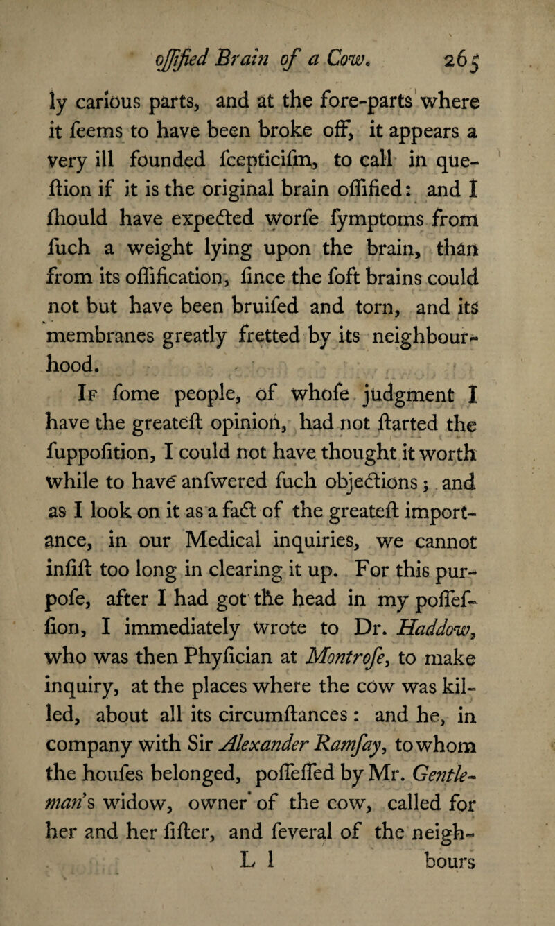 ly carious parts, and at the fore-parts where it feems to have been broke off, it appears a very ill founded fcepticifm, to call in que- ftion if it is the original brain oflified: and I fhould have expedled Worfe fymptoms from fuch a weight lying upon the brain, than from its offification, fince the foft brains could not but have been bruifed and torn, and its membranes greatly fretted by its neighbour - hood. If fome people, of whofe judgment I have the greateft opinion, had not ftarted the fuppofition, I could not have thought it worth while to have anfwered fuch obje&ions; and as I look on it as a fadl of the greateft import¬ ance, in our Medical inquiries, we cannot infill too long in clearing it up. For this pur- pofe, after I had got the head in my poflef- lion, I immediately Wrote to Dr. Haddow7 who was then Phyfician at Montrofe, to make inquiry, at the places where the cow was kil¬ led, about all its circumftances: and he, in company with Sir Alexander Ramfay, to whom the houfes belonged, pofleffed by Mr. Gentle¬ man's widow, owner’ of the cow, called for her and her lifter, and feveral of the neigh- L 1 hours