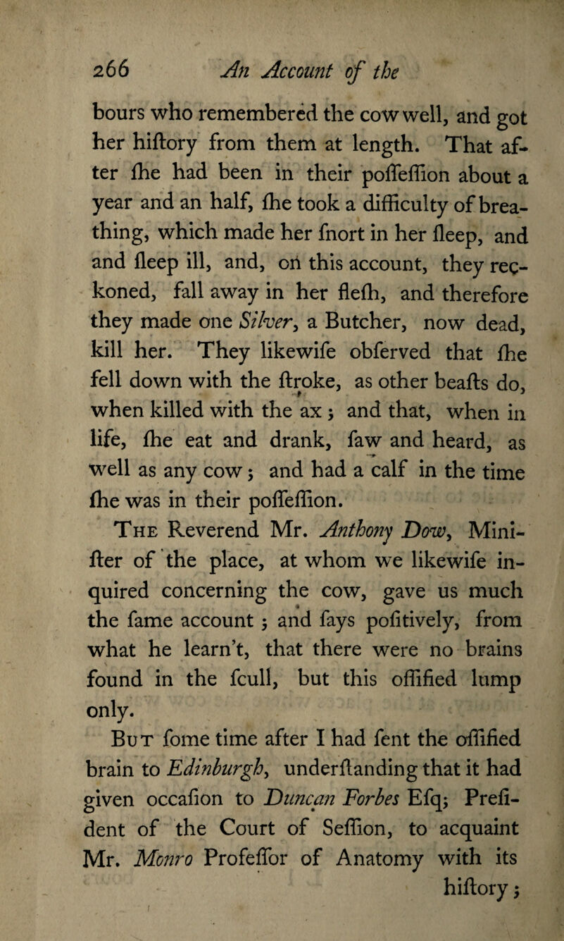 bours who remembered the cow well, and got her hiftory from them at length. That af¬ ter fhe had been in their poffeftion about a year and an half, fhe took a difficulty of brea¬ thing, which made her fnort in her deep, and and fleep ill, and, oil this account, they rec¬ koned, fall away in her flefh, and therefore they made one Silver, a Butcher, now dead, kill her. They likewife obferved that fhe fell down with the flroke, as other beafts do, when killed with the ax ; and that, when in life, fhe eat and drank, faw and heard, as well as any cow; and had a calf in the time fhe was in their poffeffion. The Reverend Mr. Anthony Dow, Mini- fler of the place, at whom we likewife in¬ quired concerning the cow, gave us much the fame account ; and fays pofitively, from what he learn’t, that there were no brains found in the fcull, but this oflified lump only. But fome time after I had fent the offified brain to Edinburgh, underflanding that it had given occafion to Duncan Forbes Efq; Prefi- dent of the Court of Seffion, to acquaint Mr. Monro Profeffor of Anatomy with its hiftory;