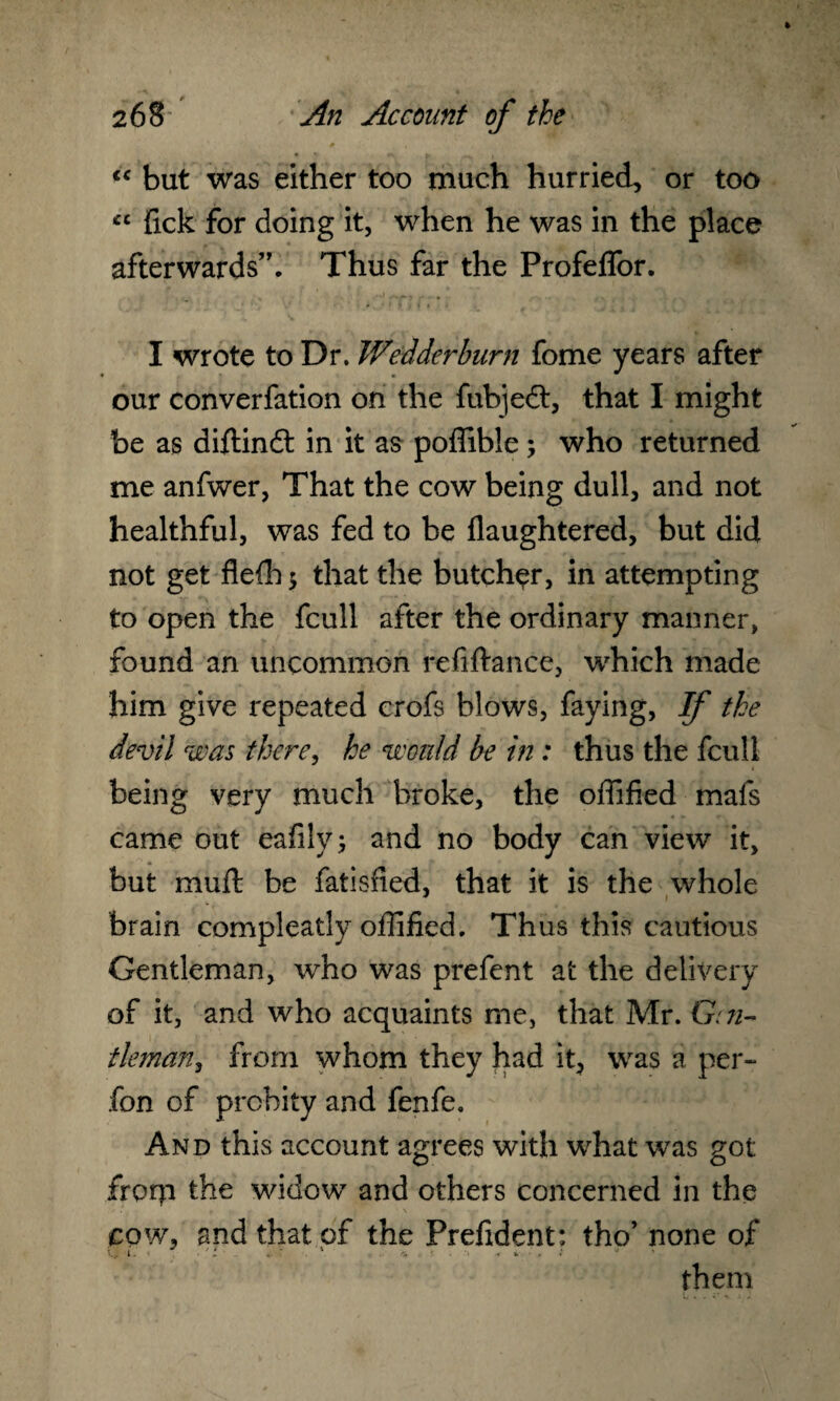 lt but was either too much hurried, or too <cc fick for doing it, when he was in the place afterwards”. Thus far the Profelfor. I wrote to Dr. Welder burn fome years after our converfation on the fubjedt, that I might be as diftindt in it as poffible; who returned me anfwer, That the cow being dull, and not healthful, was fed to be flaughtered, but did not get flefh $ that the butcher, in attempting to open the fcull after the ordinary manner, found an uncommon refiftance, which made him give repeated crofs blows, faying, If the devil was there, he would be in: thus the fcull being very much broke, the offified mafs came out eafily; and no body can view it, but rnuft be fatisfied, that it is the whole brain compleatly offified. Thus this cautious Gentleman, who was prefent at the delivery of it, and who acquaints me, that Mr. G:ri¬ fleman, from whom they had it, was a per- fon of probity and fenfe. And this account agrees with what was got from widow and others concerned in the cow, and that of the Prefident: tho’ none of <.£ I. • ' *. '* i- • > * them