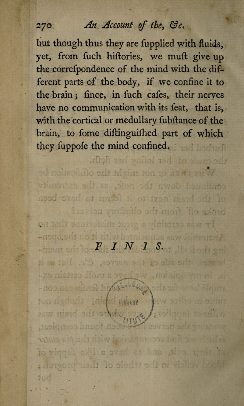 but though thus they are fupplied with fluids, yet, from fuch hiftories, we muft give up the correfpondence of the mind with the dif¬ ferent parts of the body, if we confine it to the brain 5 fince, in fuch cafes, their nerves have no communication with its feat, that is, with the cortical or medullary fubftance of the brain, to fome diftinguifhed part of which they fuppofe the mind confined. ? 9 » J s FINIS.