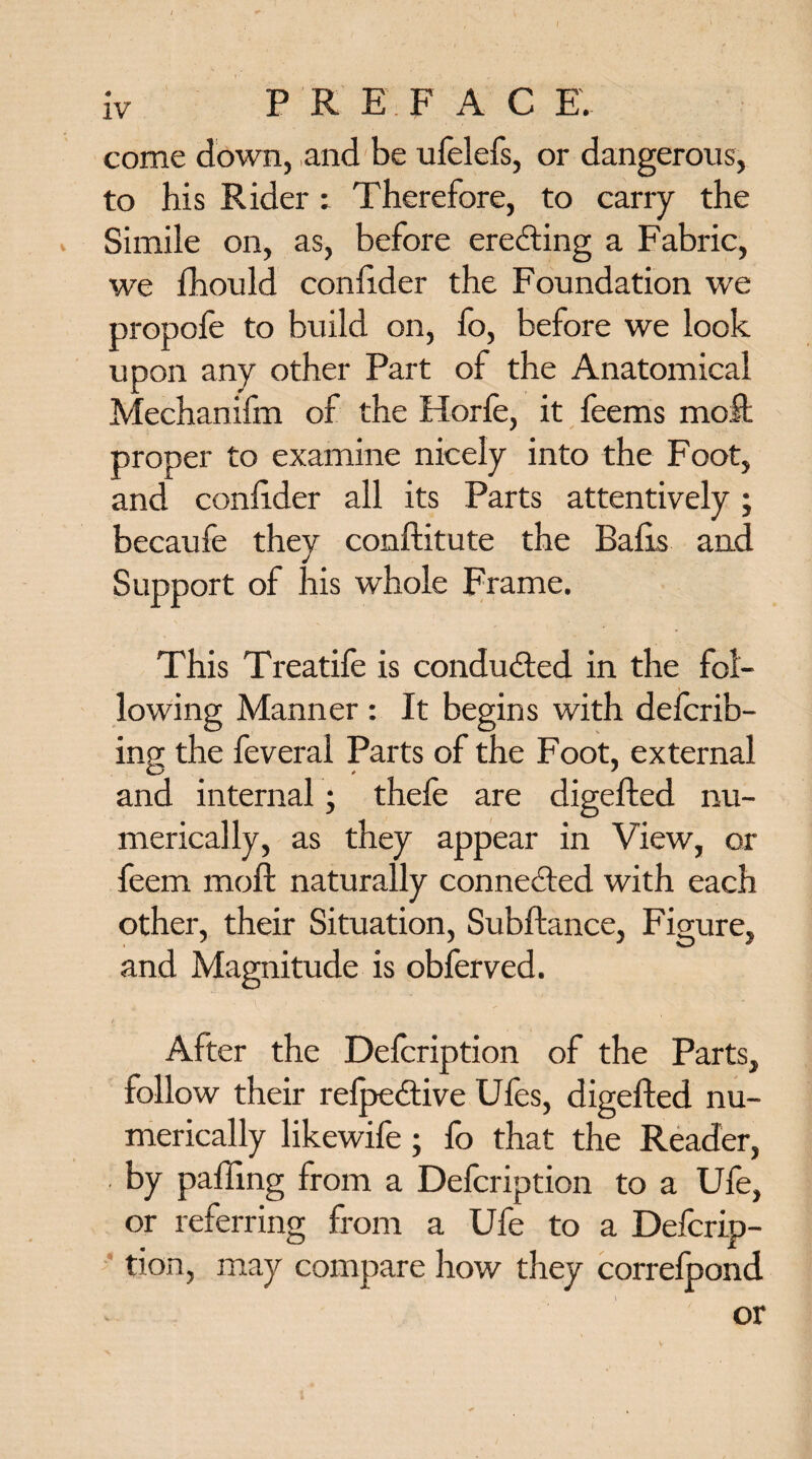 come down, and be ufelefs, or dangerous, to his Rider: Therefore, to carry the Simile on, as, before erecting a Fabric, we fhould confider the Foundation we propole to build on, fo, before we look upon any other Part of the Anatomical Mechanifm of the Horfe, it feems molt proper to examine nicely into the Foot, and confider all its Parts attentively; becaufe they conftitute the Balls and Support of his whole Frame. This Treatife is conducted in the fol¬ lowing Manner : It begins with delcrib- ing the feveral Parts of the Foot, external and internal; thefe are digefted nu¬ merically, as they appear in View, or feem moll naturally connected with each other, their Situation, Subftance, Figure, and Magnitude is obferved. After the Delcription of the Parts, follow their relpedtive Ules, digefted nu¬ merically likewife; fo that the Reader, by palling from a Defcription to a Ufe, or referring from a Ufe to a Defcrip¬ tion, may compare how they correlpond