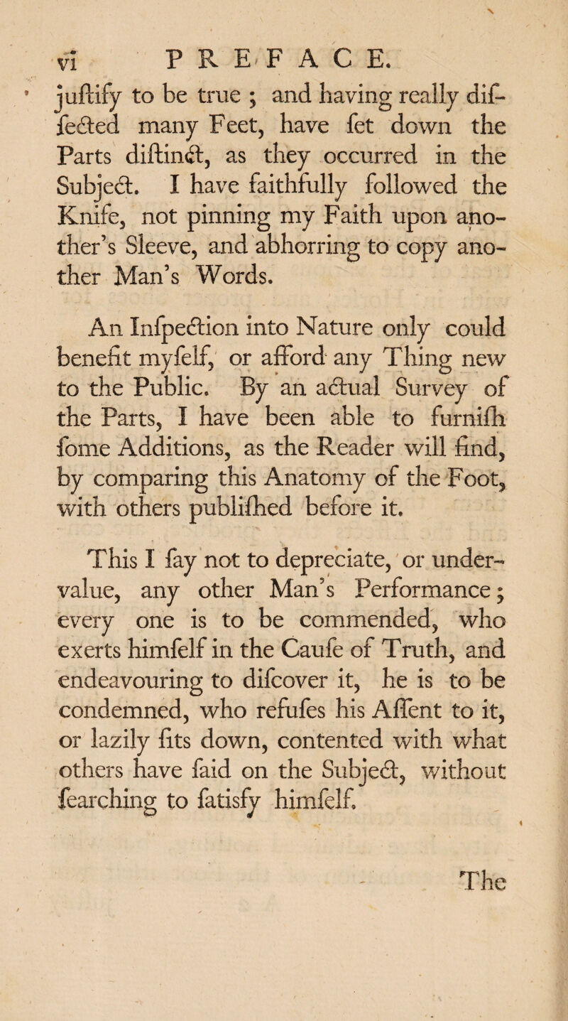 juftify to be true ; and having really dif¬ fered many Feet, have fet down the Parts diftinft, as they occurred in the Subject. I have faithfully followed the Knife, not pinning my Faith upon ano¬ ther’s Sleeve, and abhorring to copy ano¬ ther Man’s Words. An Infpeftion into Nature only could benefit myfelf, or afford any Thing new to the Public. By an adtual Survey of the Parts, I have been able to furnifh fome Additions, as the Reader will find, by comparing this Anatomy of the Foot, with others published before it. This I fay not to depreciate, or under¬ value, any other Man’s Performance; every one is to be commended, who exerts himfelf in the Caufe of Truth, and endeavouring to difcover it, he is to be condemned, who refufes his Affent to it, or lazily fits down, contented with what others have faid on the Subject, without fearching to fatisfv himfelf.