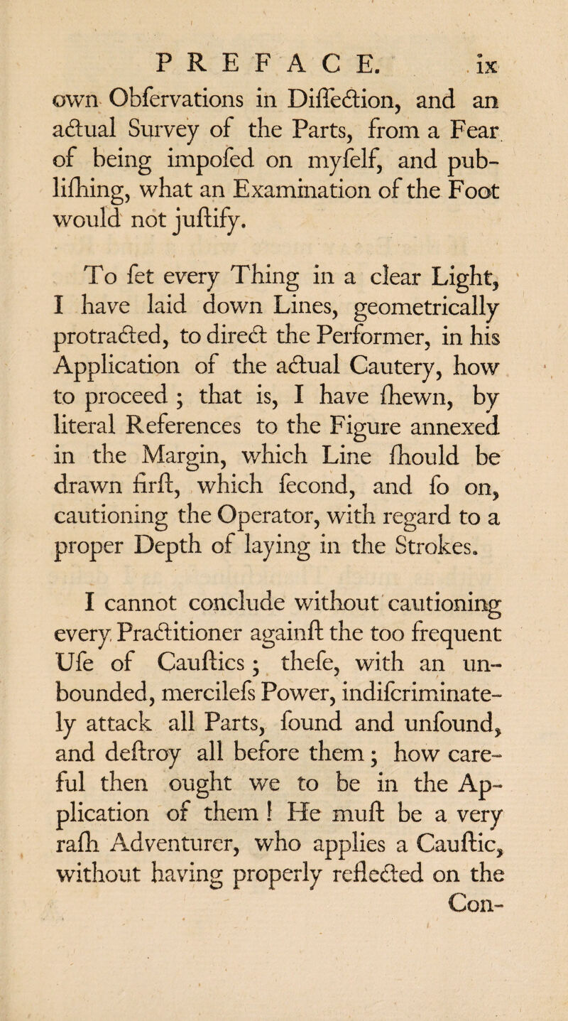 own Obfervations in Dilfedion, and an actual Survey of the Parts, from a Fear of being impofed on myfelf, and pub- lifhing, what an Examination of the Foot would not juftify. To fet every Thing in a clear Light, I have laid down Lines, geometrically pro traded, to dired the Performer, in his Application of the adual Cautery, how to proceed ; that is, I have {hewn, by literal References to the Figure annexed in the Margin, v/hich Line fhould be drawn firft, which fecond, and fo on, cautioning the Operator, with regard to a proper Depth of laying in the Strokes. I cannot conclude without cautioning every Praditioner againft the too frequent Ufe of Cauflics -} thefe, with an un¬ bounded, mercilefs Power, indiscriminate¬ ly attack all Parts, found and unfound, and deftroy all before them; how care¬ ful then ought we to be in the Ap¬ plication of them 1 He muft be a very ralh Adventurer, who applies a Cauftic, without having properly refleded on the Con-