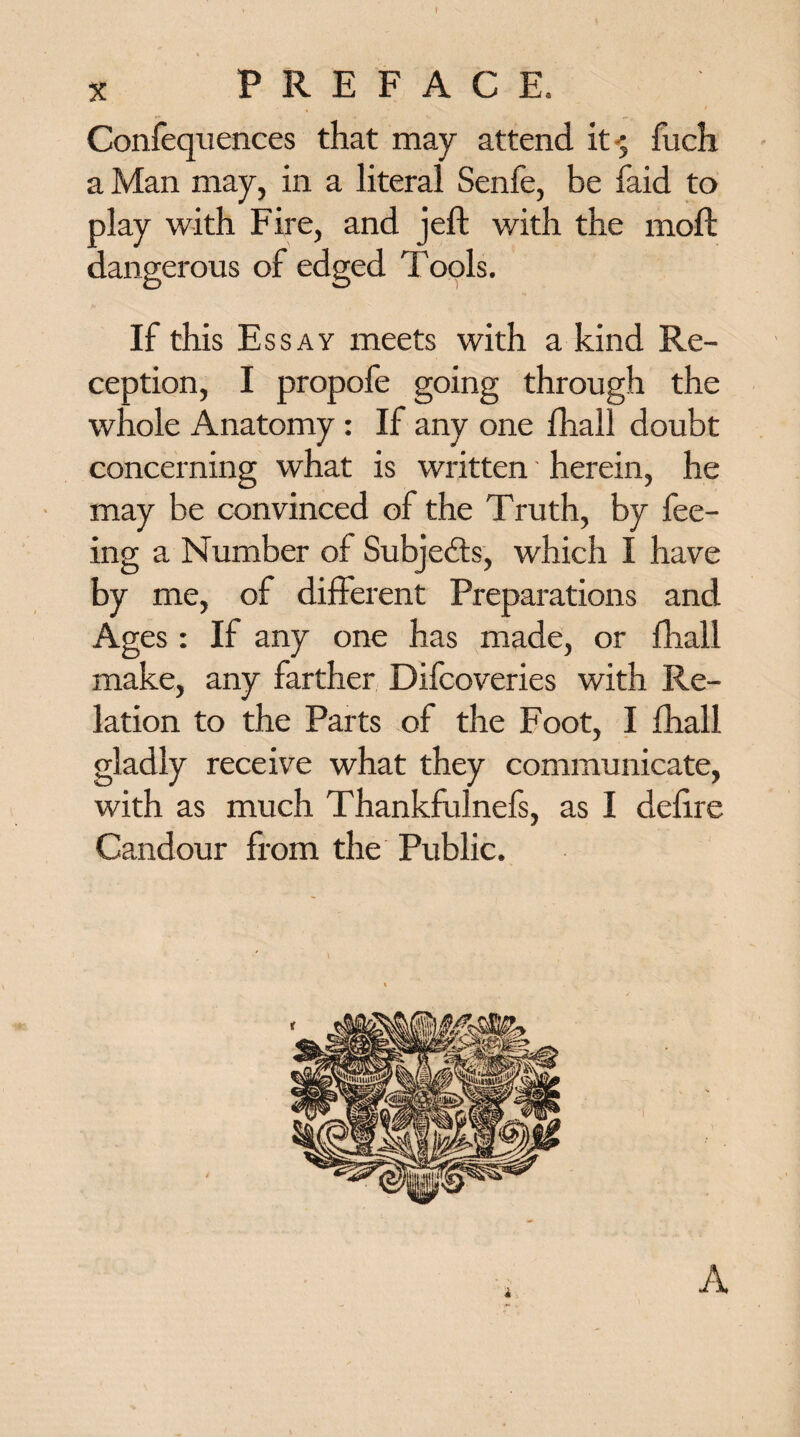 * X PREFACE, Confequences that may attend it-5 fuch a Man may, in a literal Senfe, be laid to play with Fire, and jell with the moll dangerous of edged Tools. If this Essay meets with a kind Re¬ ception, I propofe going through the whole Anatomy : If any one fhall doubt concerning what is written' herein, he may be convinced of the Truth, by fee¬ ing a Number of Subjects, which I have by me, of different Preparations and Ages: If any one has made, or fhall make, any farther Dilcoveries with Re¬ lation to the Parts of the Foot, I fhall gladly receive what they communicate, with as much Thankfulnefs, as I delire Candour from the Public. A
