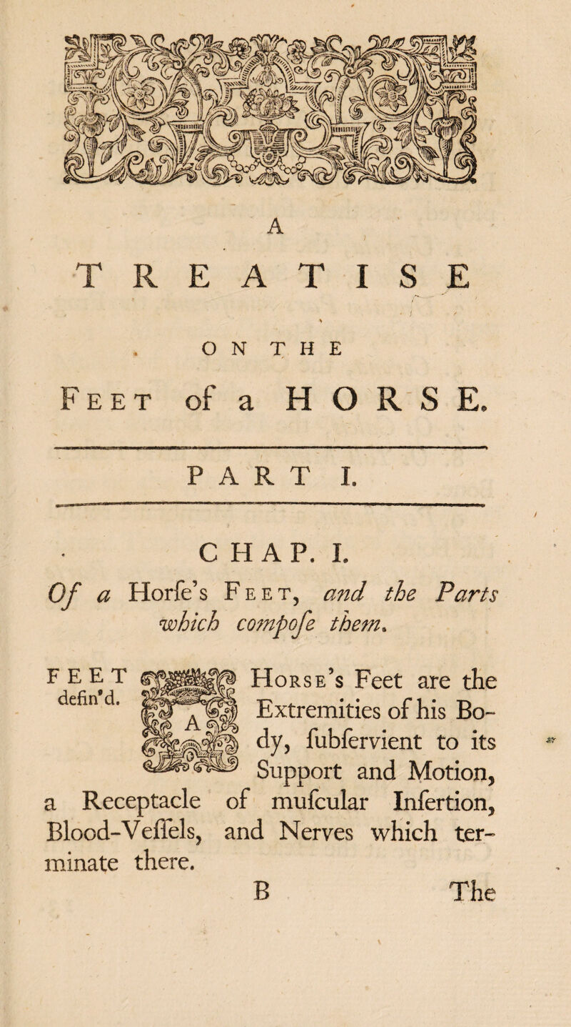 A ) TREATISE * i / ’ ON THE Feet of a H O R S E, PART I. CHAP. I. Of a Horfe’s Feet, and the Parts which compofe them. Horse’s Feet are the Extremities of his Bo¬ dy, fubfervient to its Support and Motion, a Receptacle of mufcular Infertion, Blood-VefTels, and Nerves which ter¬ minate there.