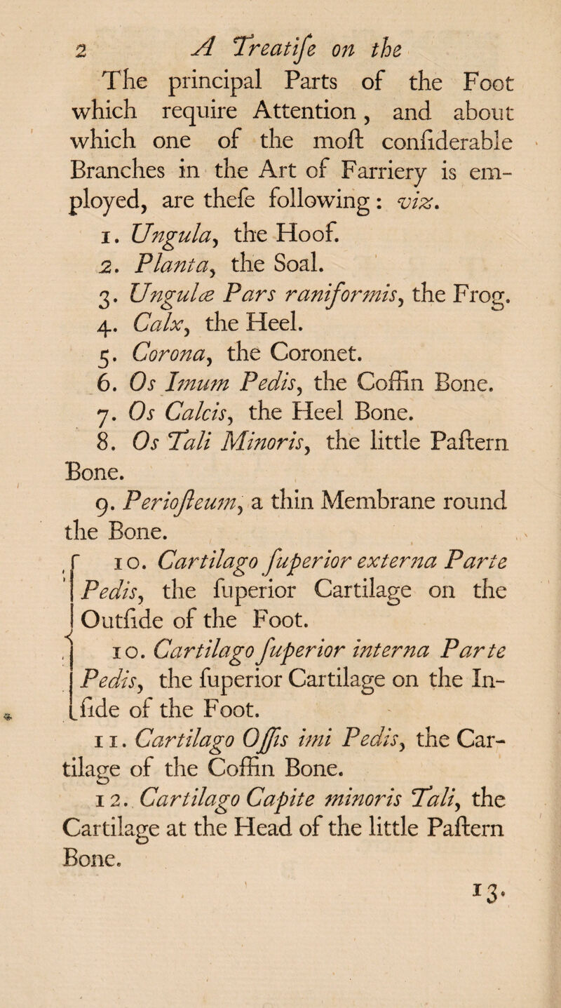 The principal Parts of the Foot which require Attention, and about which one of the moll; conliderable Branches in the Art of Farriery is em¬ ployed, are thcfc following: viz. 1. Ungula, the Hoof. 2. Plant a, the Soal. 3. Ungulce Pars raniformis, the Frog. 4. Calx, the Heel. 5. Corona, the Coronet. 6. Os hnum Pedis, the Coffin Bone. 7. Os Calcis, the Heel Bone. 8. Os 'Tali Minor is, the little Paftern Bone. 9. Periojleum, a thin Membrane round the Bone. ' » 10. Cartilage fuperior externa Parte Pedis, the fuperior Cartilage on the Outhde of the Foot. 10. Cartilago fuperior interna Parte Pedis, the fuperior Cartilage on the In- ffide of the Foot. 11. Cartilago Offis imi Pedis, the Car¬ tilage of the Coffin Bone. 12. Cartilago Capite minoris Tali, the Cartilage at the Head of the little Paftern Bone. < J3
