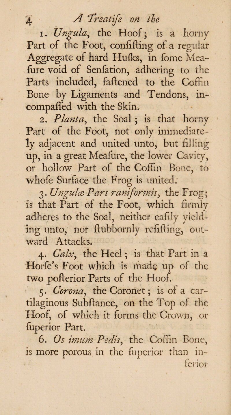 1. XJngula, the Hoof; is a horny Part of the Foot, confifting of a regular Aggregate of hard Hulks, in fome Mea- fure void of Senfation, adhering to the Parts included, fattened to the Coffin Bone by Ligaments and Tendons, in- compaffed with the Skin. 2. Plant a, the Soal; is that horny Part of the Foot, not only immediate¬ ly adjacent and united unto, but filling up, in a great Mealure, the lower Cavity, or hollow Part of the Coffin Bone, to whofe Surface the Frog is united. 3. Ungulce Pars rani for mis, the Frog; is that Part of the Foot, which firmly adheres to the Soal, neither eafily yield¬ ing unto, nor ftubbornly refitting, out¬ ward Attacks. 4. Calx, the Heel; is that Part in a Horfe’s Foot which is made up of the two pofterior Parts of the Hoof. 5. Corona, the Coronet; is of a car¬ tilaginous Subftance, on the Top of the Hoof, of which it forms the Crown, or fuperior Part. 6. Os imum Pedis, the Coffin Bone, is more porous in the fuperior than in¬ ferior