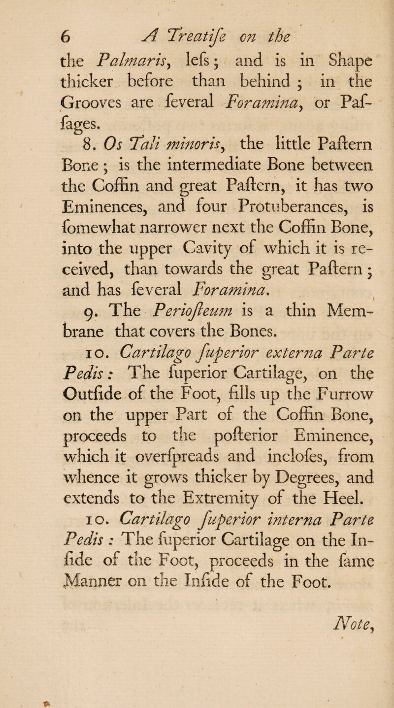 the Palmaris, lefs; and is in Shape thicker, before than behind; in the Grooves are feveral Foramina, or Paf- fages. 8. Os “Tali minor is, the little Paftern Bone ; is the intermediate Bone between the Coffin and great Paftern, it has two Eminences, and four Protuberances, is fomewhat narrower next the Coffin Bone, into the upper Cavity of which it is re¬ ceived, than towards the great Paftern; and has feveral Foramina. '  I 9. The Periofteum is a thin Mem¬ brane that covers the Bones. 10. Cartilago fuperior externa Parte Pedis: The fuperior Cartilage, on the Outfi.de of the Foot, fills up the Furrow on the upper Part of the Coffin Bone, proceeds to the pofterior Eminence, which it overlpreads and inclofes, from whence it grows thicker by Degrees, and extends to the Extremity of the Heel. 10. Cartilago fuperior interna Parte Pedis : The fuperior Cartilage on the In- fide of the Foot, proceeds in the fame planner on the Infide of the Foot. Note,