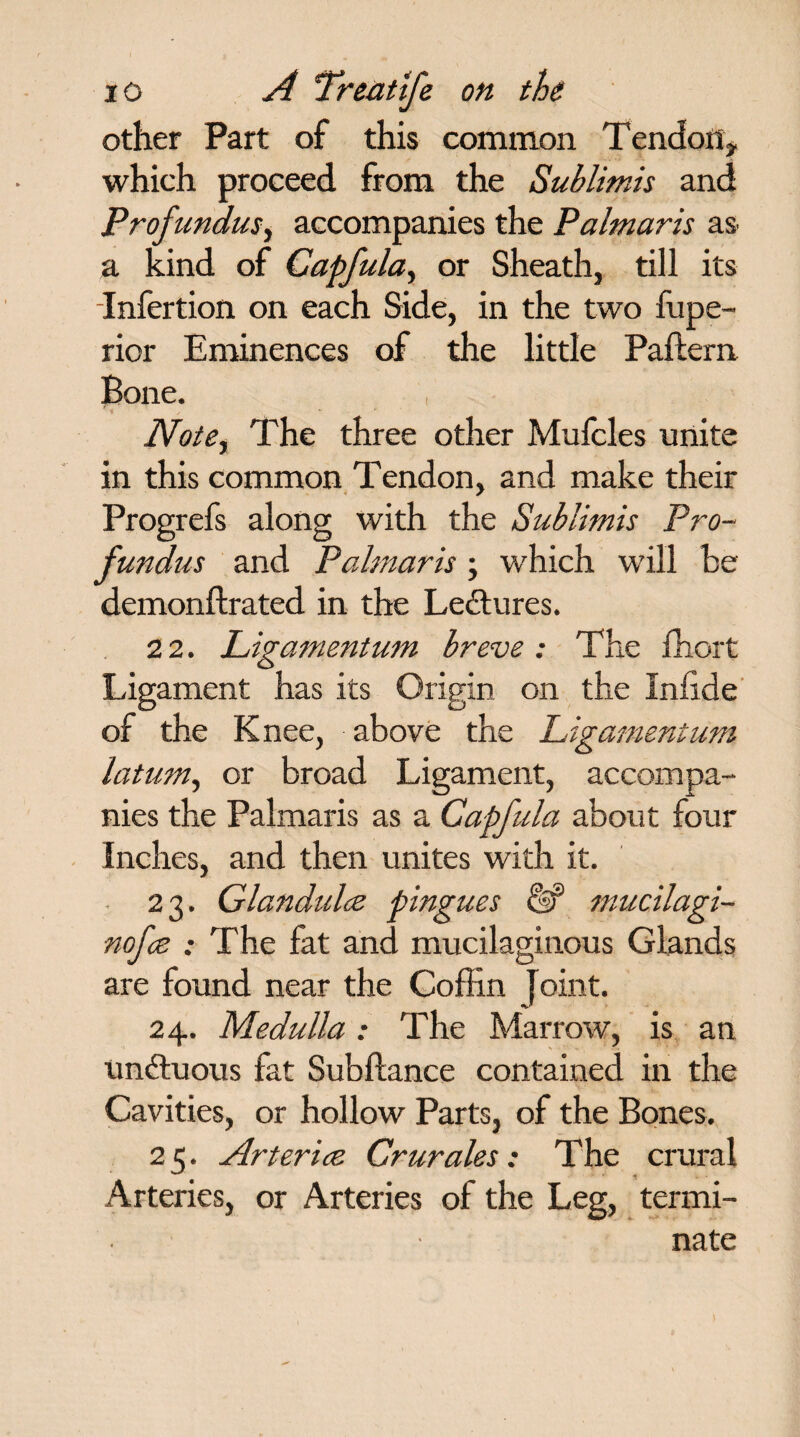 other Part of this common Tendon* which proceed from the Sublimis and Profundus, accompanies the Palmaris as a kind of Capfula, or Sheath, till its Infertion on each Side, in the two fupe- rior Eminences of the little Paftern Bone. v , - Note, The three other Mufcles unite in this common Tendon, and make their Progrefs along with the Sublimis Pro¬ fundus and Palmaris; which will be demonftrated in the Lectures. 2 2. Ligamentum breve : The fhort Ligament has its Origin on the Infide of the Knee, above the Ligamentum latum, or broad Ligament, accompa¬ nies the Palmaris as a Capfula about four Inches, and then unites with it. 23. Glandulce pingues & mucilagi- nofce : The fat and mucilaginous Glands are found near the Coffin joint. 24. Medulla: The Marrow, is an undtuous fat Subftance contained in the Cavities, or hollow Parts, of the Bones. 2 5. Arterice Crurales: The crural Arteries, or Arteries of the Leg, termi¬ nate