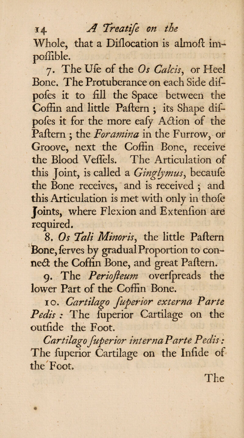 Whole, that a Dillocation is almoft im- poffible. 7. The Ufe of the Os Calcis, or Heel Bone. The Protuberance on each Side dif- pofes it to fill the Space between the Coffin and little Pattern ; its Shape dif- pofes it for the more eafy Action of the Pattern ; the Foramina in the Furrow, or Groove, next the Coffin Bone, receive the Blood Veflels. The Articulation of this Joint, is called a Ginglymus, becaufe the Bone receives, and is received ; and this Articulation is met with only in thofe Joints, where Flexion and Extenfion are required. 8. Os Tali Minor is, the little Pattern Bone, lerves by gradual Proportion to con¬ nect the Coffin Bone, and great Pattern. 9. The Periojieum overfpreads the lower Part of the Coffin Bone. 10. Cartilago fuperior externa Parte Pedis : The fuperior Cartilage on the outfide the Foot. Cartilago fuperior interna Parte Pedis: The fiiperior Cartilage on the Infide of the Foot. / The