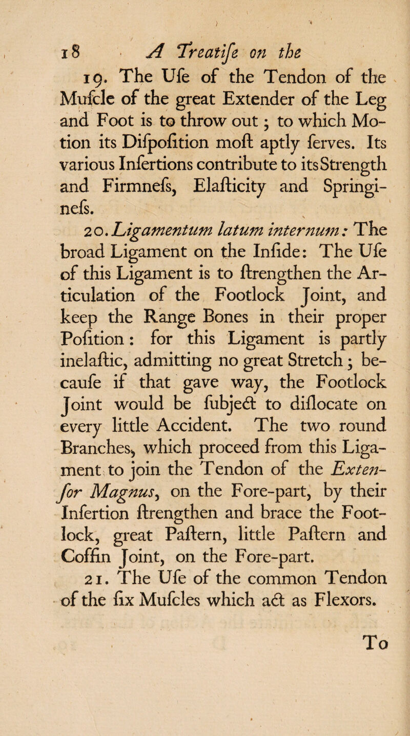 > '4 18 A ‘Treatife on the 19. The Ufe of the Tendon of the Mufcle of the great Extender of the Leg and Foot is to throw out; to which Mo¬ tion its Difpofition moft aptly ferves. Its various Infertions contribute to its Strength and Firmnefs, Elafticity and Springi- nefs. 20. Ligamentum latum internum: The broad Ligament on the Infide: The Ufe of this Ligament is to ftrengthen the Ar¬ ticulation of the Footlock Joint, and keep the Range Bones in their proper Pofition: for this Ligament is partly inelaftic, admitting no great Stretch; be- caufe if that gave way, the Footlock Joint would be fubjedt to diflocate on every little Accident. The two round Branches, which proceed from this Liga¬ ment to join the Tendon of the Exten- for Magnus, on the Fore-part, by their Infertion ftrengthen and brace the Foot¬ lock, great Paftern, little Paftern and Coffin Joint, on the Fore-part. 21. The Ufe of the common Tendon of the fix Mulcles which a<ft as Flexors. / To