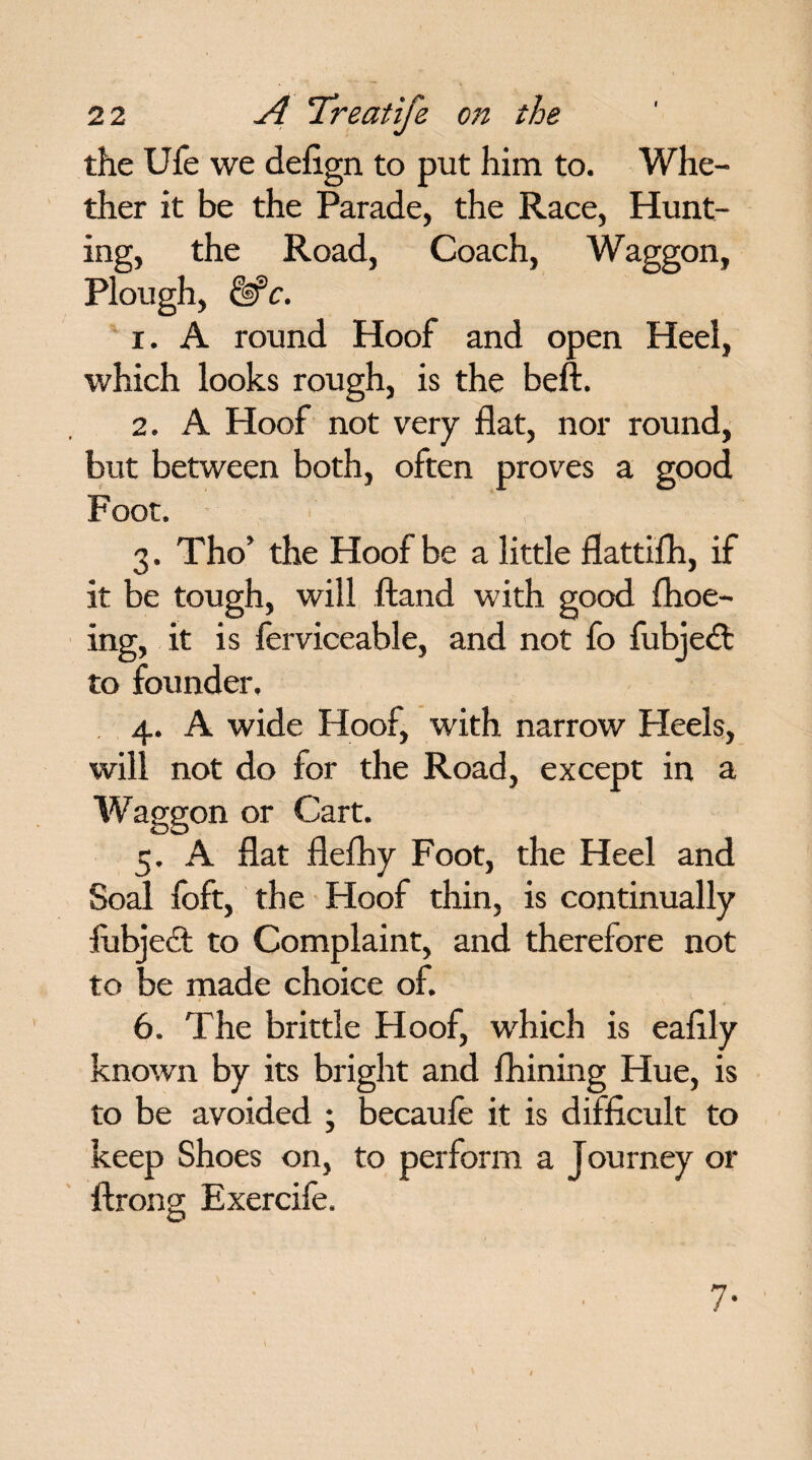 the Ufe we defign to put him to. Whe¬ ther it be the Parade, the Race, Hunt¬ ing, the Road, Coach, Waggon, Plough, &c. 1. A round Hoof and open Heel, which looks rough, is the beft. 2. A Hoof not very flat, nor round, but between both, often proves a good Foot. 3. Tho’ the Hoof be a little flattifh, if it be tough, will ftand with good flioe- ing, it is ferviceable, and not fo fubjedt to founder, 4. A wide Hoof, with narrow Heels, will not do for the Road, except in a Waggon or Cart. 5. A flat flefhy Foot, the Heel and Soal foft, the Hoof thin, is continually fubjedt to Complaint, and therefore not to be made choice of. 6. The brittle Hoof, which is ealily known by its bright and Alining Hue, is to be avoided ; becaufe it is difficult to keep Shoes on, to perform a Journey or ftrong Exercife. 7-