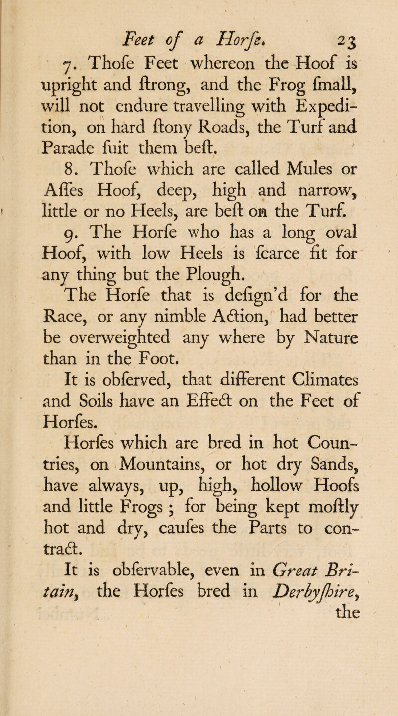 7. Thofe Feet whereon the Hoof is upright and ftrong, and the Frog ftnall, will not endure travelling with Expedi¬ tion, on hard ftony Roads, the Turf and Parade fuit them beft. I 8. Thofe which are called Mules or Affes Hoof, deep, high and narrow, little or no Heels, are beft on the Turf. 9. The Horfe who has a long oval Hoof, with low Heels is fcarce fit for any thing but the Plough. The Horfe that is defign’d for the Race, or any nimble Action, had better be overweighted any where by Nature than in the Foot. It is obferved, that different Climates and Soils have an Effect on the Feet of Horfes. Horfes which are bred in hot Coun- tries, on Mountains, or hot dry Sands, have always, up, high, hollow Hoofs and little Frogs ; for being kept moftly hot and dry, caufes the Parts to con- tra£t. It is obfervable, even in Great Bri- tain, the Horfes bred in Derbyjhire, the 1