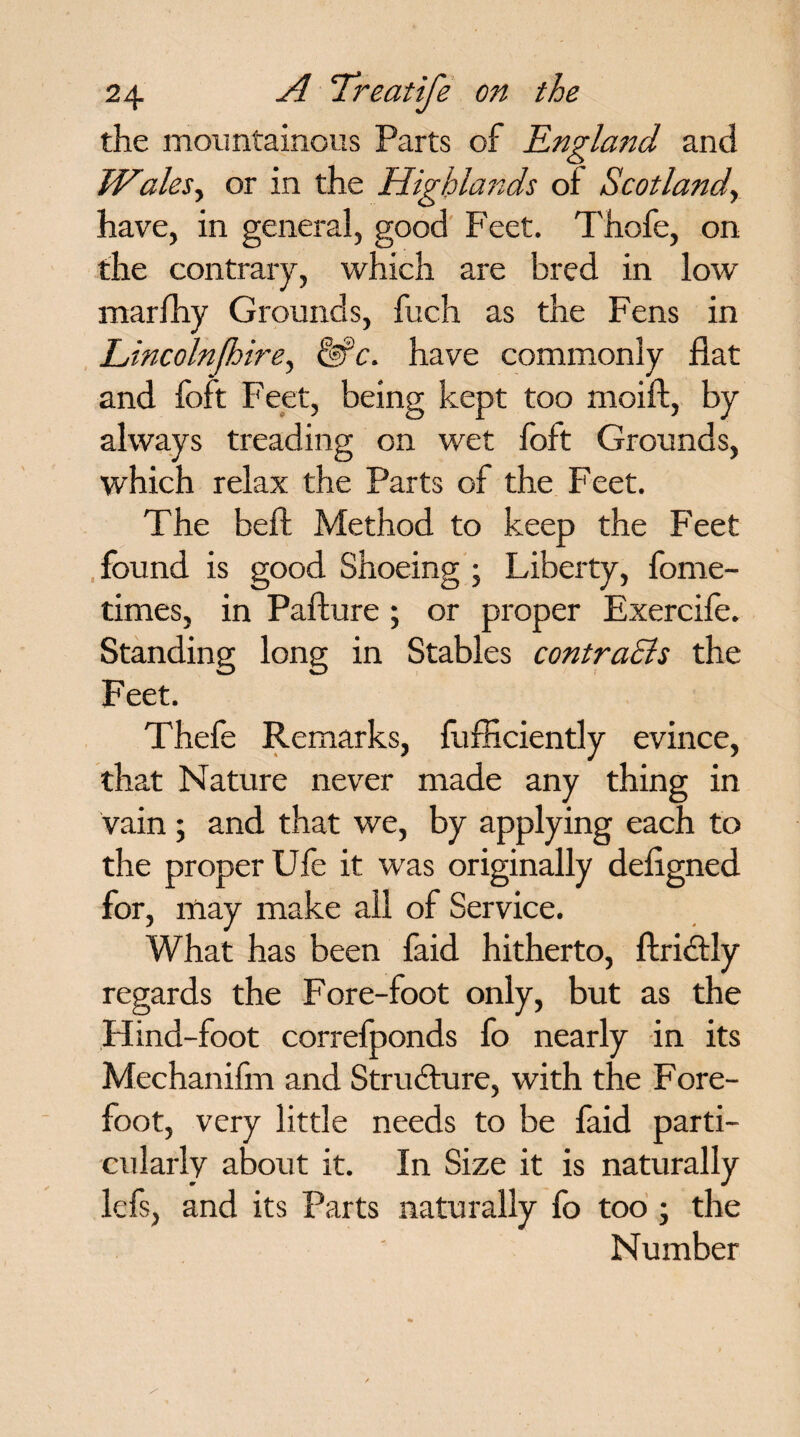 the mountainous Parts of England and Wales, or in the Highlands of Scotland, have, in general, good Feet. Thofe, on the contrary, which are bred in low marlhy Grounds, fuch as the Fens in Lincolnfhire, &c. have commonly flat and foft Feet, being kept too moift, by always treading on wet foft Grounds, which relax the Parts of the Feet. The belt Method to keep the Feet found is good Shoeing ; Liberty, fome- times, in Pafture; or proper Exercife. Standing long in Stables contracts the Feet. Thefe Remarks, fufficiently evince, that Nature never made any thing in vain ; and that we, by applying each to the proper Ufe it was originally deflgned for, may make all of Service. What has been faid hitherto, ftridtly regards the Fore-foot only, but as the Hind-foot correfponds fo nearly in its Mechanifm and Structure, with the Fore- foot, very little needs to be faid parti¬ cularly about it. In Size it is naturally lefs, and its Parts naturally fo too ; the Number