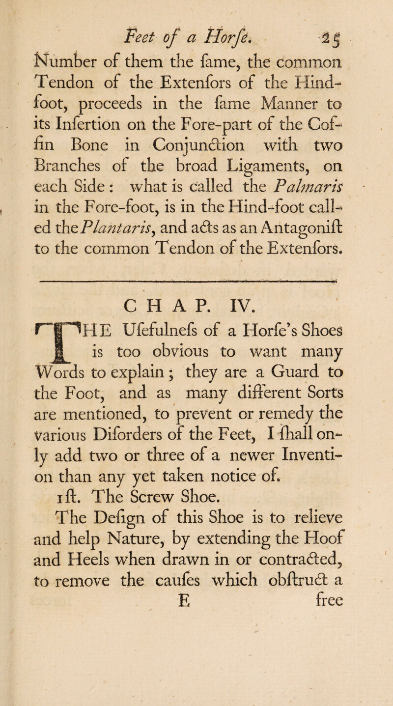 Number of them the fame, the common Tendon of the Extenfors of the Hind- foot, proceeds in the fame Manner to its Infertion on the Fore-part of the Cof¬ fin Bone in Conjundlion with two Branches of the broad Ligaments, on each Side : what is called the Palmaris in the Fore-foot, is in the Hind-foot call¬ ed the Plantar is, and adts as an Antagonift to the common Tendon of the Extenfors. , * - ---- - ~ nr r ~ - - - iri CHAP. IV. r~|”THE Ufefulnefs of a Horfe’s Shoes | is too obvious to want many Words to explain; they are a Guard to the Foot, and as many different Sorts are mentioned, to prevent or remedy the various Diforders of the Feet, I fhall on¬ ly add two or three of a newer Inventi¬ on than any yet taken notice of. i ft. The Screw Shoe. The Defign of this Shoe is to relieve and help Nature, by extending the Hoof and Heels when drawn in or contradted, to remove the caufes which obftrudf a E free