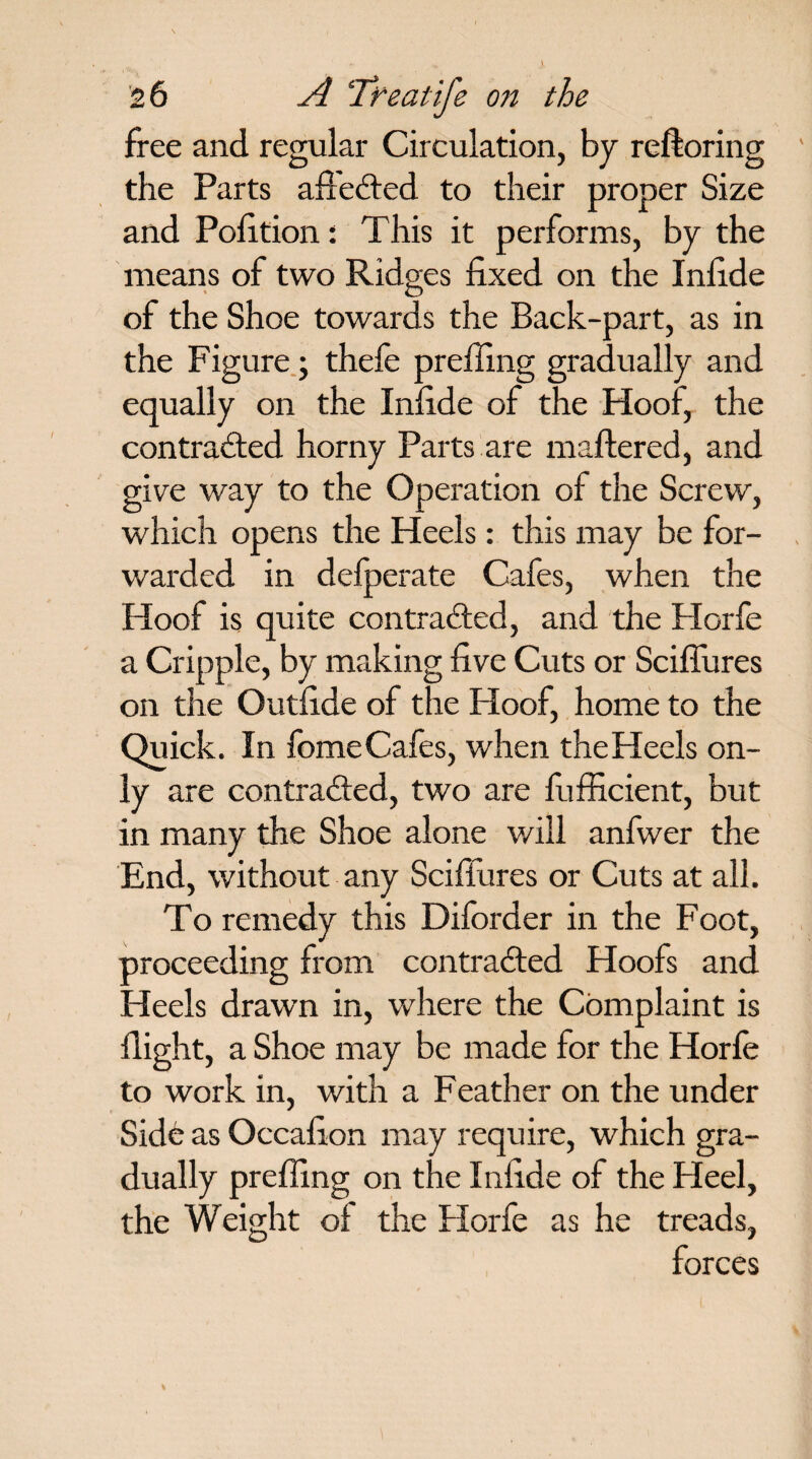free and regular Circulation, by reftoring the Parts afteCted to their proper Size and Pofition: This it performs, by the means of two Ridges fixed on the Infide of the Shoe towards the Back-part, as in the Figure; thefe prefiing gradually and equally on the Infide of the Hoof, the contracted horny Parts are mattered, and give way to the Operation of the Screw, which opens the Heels : this may be for¬ warded in delperate Cafes, when the Hoof is quite contracted, and the Horfe a Cripple, by making five Cuts or Scifiures on the Outfide of the Hoof, home to the Quick. In fomeCafes, when the Heels on¬ ly are contracted, two are fiifficient, but in many the Shoe alone v/ill anfwer the End, without any Scifiures or Cuts at all. To remedy this Diforder in the Foot, proceeding from contracted Hoofs and Heels drawn in, where the Complaint is flight, a Shoe may be made tor the Horle to work in, with a Feather on the under Side as Occafion may require, which gra¬ dually prefling on the Infide of the Heel, the Weight ot the Horfe as he treads, forces
