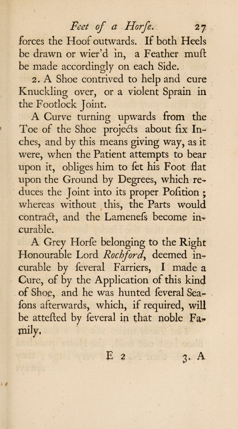 forces the Hoof outwards. If both Heels be drawn or wier’d in, a Feather muft be made accordingly on each Side. 2. A Shoe contrived to help and cure Knuckling over, or a violent Sprain in the Footlock Joint. A Curve turning upwards from the Toe of the Shoe projects about fix In¬ ches, and by this means giving way, as it were, when the Patient attempts to bear upon it, obliges him to let his Foot flat upon the Ground by Degrees, which re¬ duces the Joint into its proper Pofltion ; whereas without this, the Parts would contract, and the Lamenefs become in¬ curable. A Grey Horfe belonging to the Right Honourable Lord Rochford, deemed in¬ curable by feveral Farriers, I made a Cure, of by the Application of this kind of Shoe, and he was hunted feveral Sea- fons afterwards, which, if required, will be attefted by feveral ip that noble Fa-