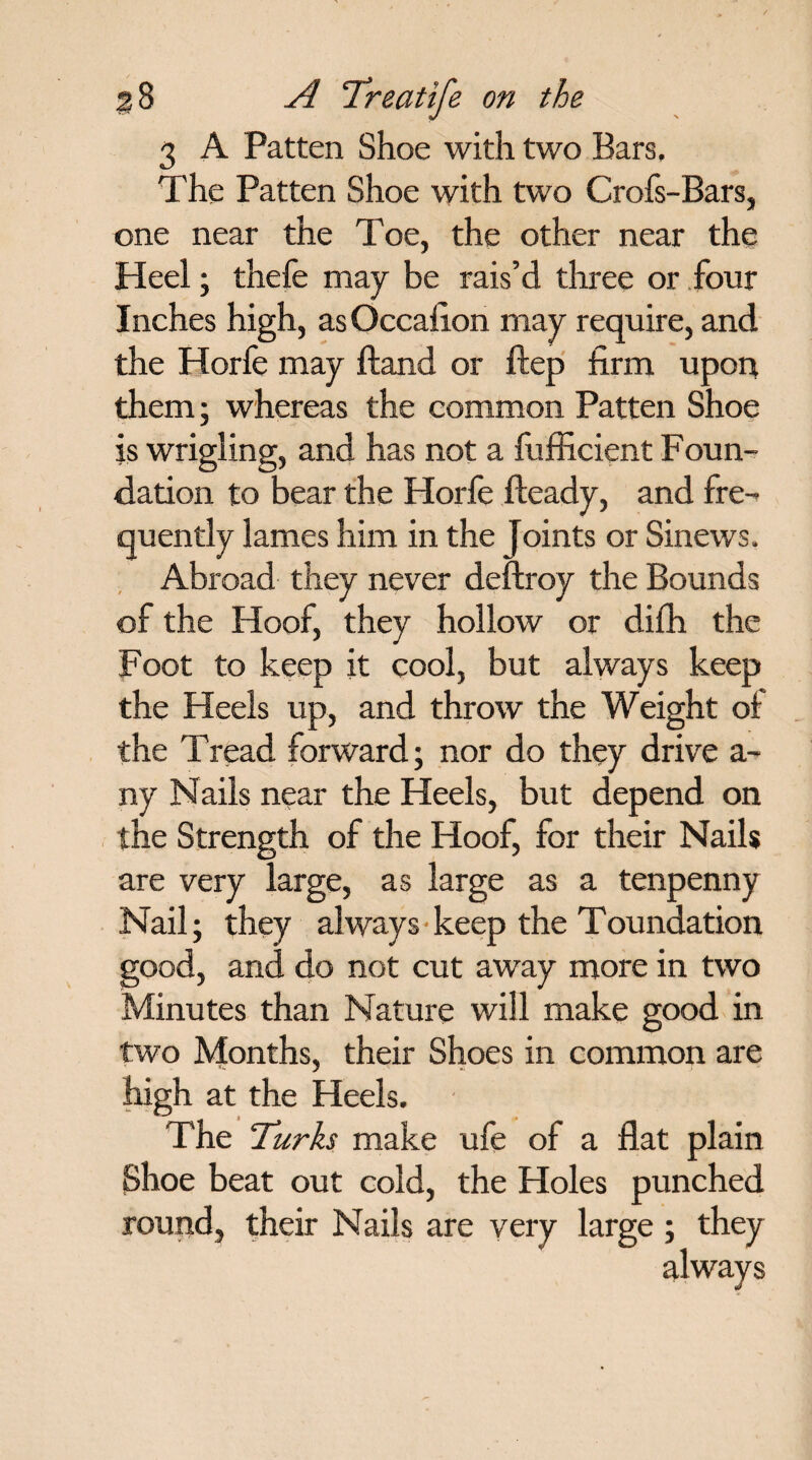 3 A Patten Shoe with two Bars, The Patten Shoe with two Crofs-Bars, one near the Toe, the other near the Heel; thefe may be rais’d tliree or four Inches high, as Occafion may require, and the Horfe may ftand or ftep firm upon them; whereas the common Patten Shoe is wrigling, and has not a fufficient Foun¬ dation to bear the Horfe fteady, and fre¬ quently lames him in the joints or Sinews. Abroad they never deftroy the Bounds of the Hoof, they hollow or difh the Foot to keep it cool, but always keep the Heels up, and throw the Weight of the Tread forward; nor do they drive a- ny Nails near the Heels, but depend on the Strength of the Hoof, for their Nails are very large, as large as a tenpenny Nail; they always keep the Toundation good, and do not cut away more in two Minutes than Nature will make good in two Months, their Shoes in common are high at the Heels. The Turks make ufe of a flat plain Shoe beat out cold, the Holes punched round, their Nails are very large; they always