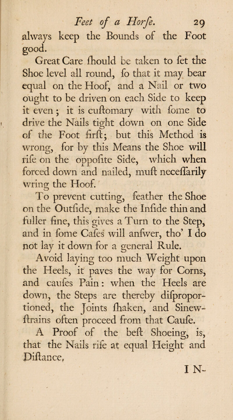 always keep the Bounds of the Foot good. Great Care fhould be taken to fet the Shoe level all round, fo that it may bear equal on the FI oof, and a Nail or two ought to be driven on each Side to keep it even; it is cuftomary with fome to drive the Nails tight down on one Side of the Foot firft; but this Method is wrong, for by this Means the Shoe will rife on the oppofite Side, which when forced down and nailed, mult neceffarily wring the Hoof. To prevent cutting, feather the Shoe on the Outfi.de, make the Inlide thin and fuller fine, this gives a Turn to the Step, and in fome Cafes will anfwer, tho’ I do not lay it down for a general Rule. Avoid laying too much Weight upon the Heels, it paves the way for Corns, and caufes Pain: when the Heels are down, the Steps are thereby difpropor- tioned, the ] oints fhaken, and Sinew- flrains often proceed from that Caufe. A Proof of the beft Shoeing, is, that the Nails rife at equal Height and Pittance, I N~