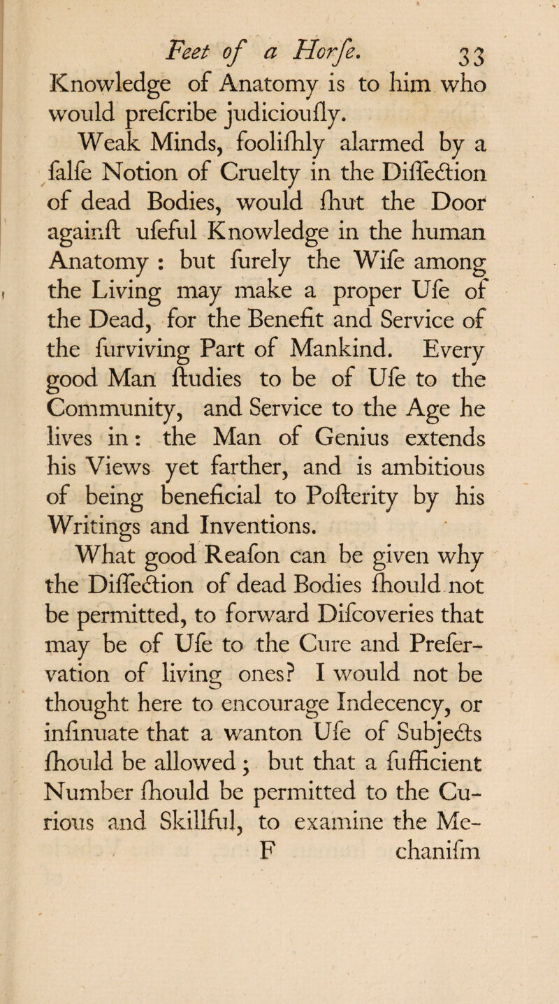 Knowledge of Anatomy is to him who would preferibe judicioufly. Weak Minds, foolifhly alarmed by a falfe Notion of Cruelty in the Difledtion of dead Bodies, would fhut the Door againft ufeful Knowledge in the human Anatomy : but furely the Wife among the Living may make a proper Ufe of the Dead, for the Benefit and Service of the furviving Part of Mankind. Every good Man ftudies to be of Ufe to the Community, and Service to the Age he lives in: the Man of Genius extends his Views yet farther, and is ambitious of being beneficial to Pofterity by his Writings and Inventions. What good Reafon can be given why the Difledtion of dead Bodies fhould not be permitted, to forward Difeoveries that may be of Ufe to the Cure and Prefer- vation of living ones? I would not be thought here to encourage Indecency, or infinuate that a wanton Ufe of Subjects fhould be allowed ; but that a fufficient Number fhould be permitted to the Cu¬ rious and Skillful, to examine the Me- F chanifm