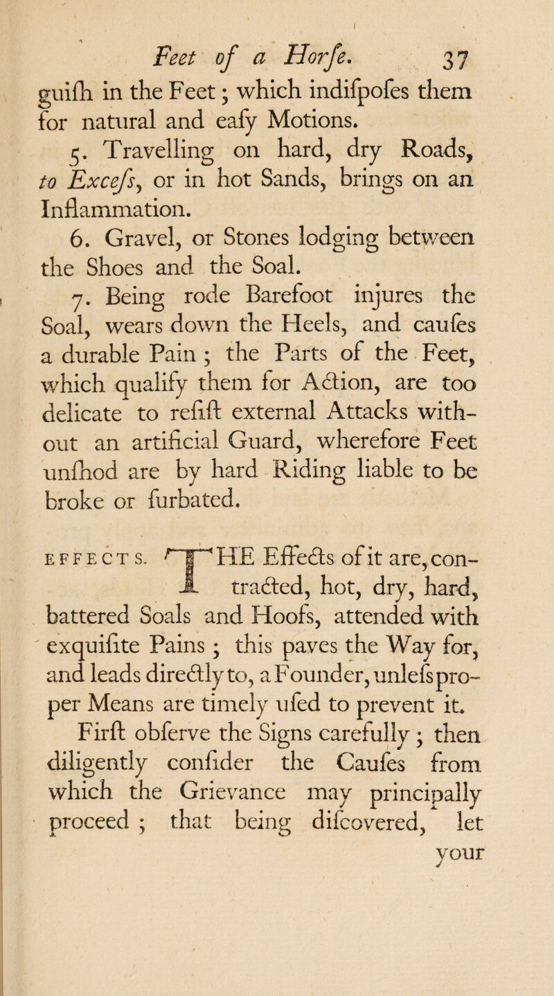 Feet of a Horfe. 3 7 guifh in the Feet; which indifpofes them for natural and eafy Motions. 5. Travelling on hard, dry Roads, to Excefs, or in hot Sands, brings on an Inflammation. 6. Gravel, or Stones lodging between the Shoes and the Soal. 7. Being rode Barefoot injures the Soal, wears down the Heels, and caules a durable Pain ; the Parts of the Feet, which qualify them lor Action, are too delicate to reflft external Attacks with¬ out an artificial Guard, wherefore Feet unihod are by hard Riding liable to be broke or furbated. EFFECTS. HE Effects of it are, con¬ tracted, hot, dry, hard, battered Soals and Hools, attended with exquifite Pains; this paves the Way for, and leads direCtly to, a Founder, unlefspro¬ per Means are timely uied to prevent it. Fir ft obferve the Signs carefully; then diligently confider the Caufes from which the Grievance may principally proceed ; that being dilcovered, let your