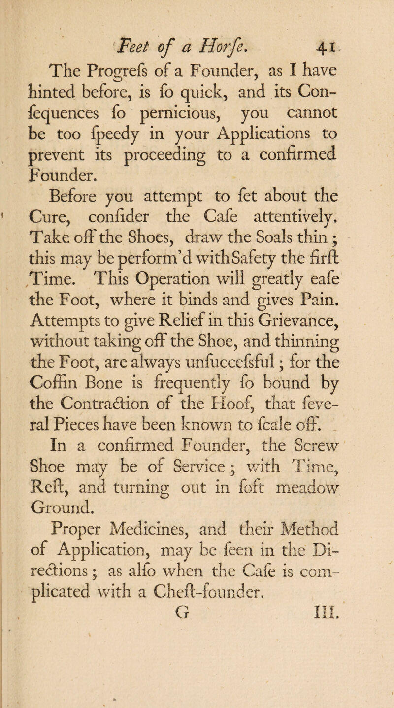 The Progrefs of a Founder, as I have hinted before, is fo quick, and its Con- fequences fo pernicious, you cannot be too fpeedy in your Applications to prevent its proceeding to a confirmed Founder. I Before you attempt to fet about the Cure, confider the Cafe attentively. Take off the Shoes, draw the Soals thin ; this may be perform’d with Safety the firft Time. This Operation will greatly eafe the Foot, where it binds and gives Pain. Attempts to give Relief in this Grievance, without taking off the Shoe, and thinning the Foot, are always unfuccefsful; for the Coffin Bone is frequently fo bound by the Contraction of the Hoof, that feve- ral Pieces have been known to fcale off. In a confirmed Founder, the Screw Shoe may be of Service ; with Time, Reft, and turning out in foft meadow Ground. Proper Medicines, and their Method of Application, may be feen in the Di¬ rections ; as alfo when the Cafe is com¬ plicated with a Cheft-founder. G III.