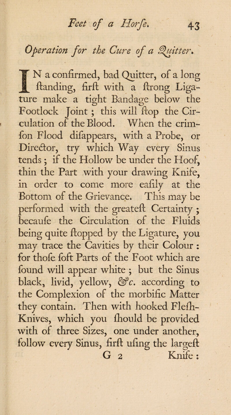 Operation for the Cure of a Quitter. IN a confirmed, bad Quitter, of a long {landing, firft with a flrong Liga¬ ture make a tight Bandage below the Footlock Joint; this will flop the Cir¬ culation of the Blood. When the crim- fon Flood difappears, with a Probe, or Director, try which Way every Sinus tends; if the Hollow be under the Hoof, thin the Part with your drawing Knife, in order to come more eafily at the Bottom of the Grievance. This may be oerformed with the greatefl Certainty ; lecaufe the Circulation of the Fluids being quite flopped by the Ligature, you may trace the Cavities by their Colour : for thofe foft Parts of the Foot which are found will appear white ; but the Sinus black, livid, yellow, fife, according to the Complexion of the morbific Matter they contain. Then with hooked Flefh- Knives, which you fhould be provided with of three Sizes, one under another, follow every Sinus, firfl ufing the largefl