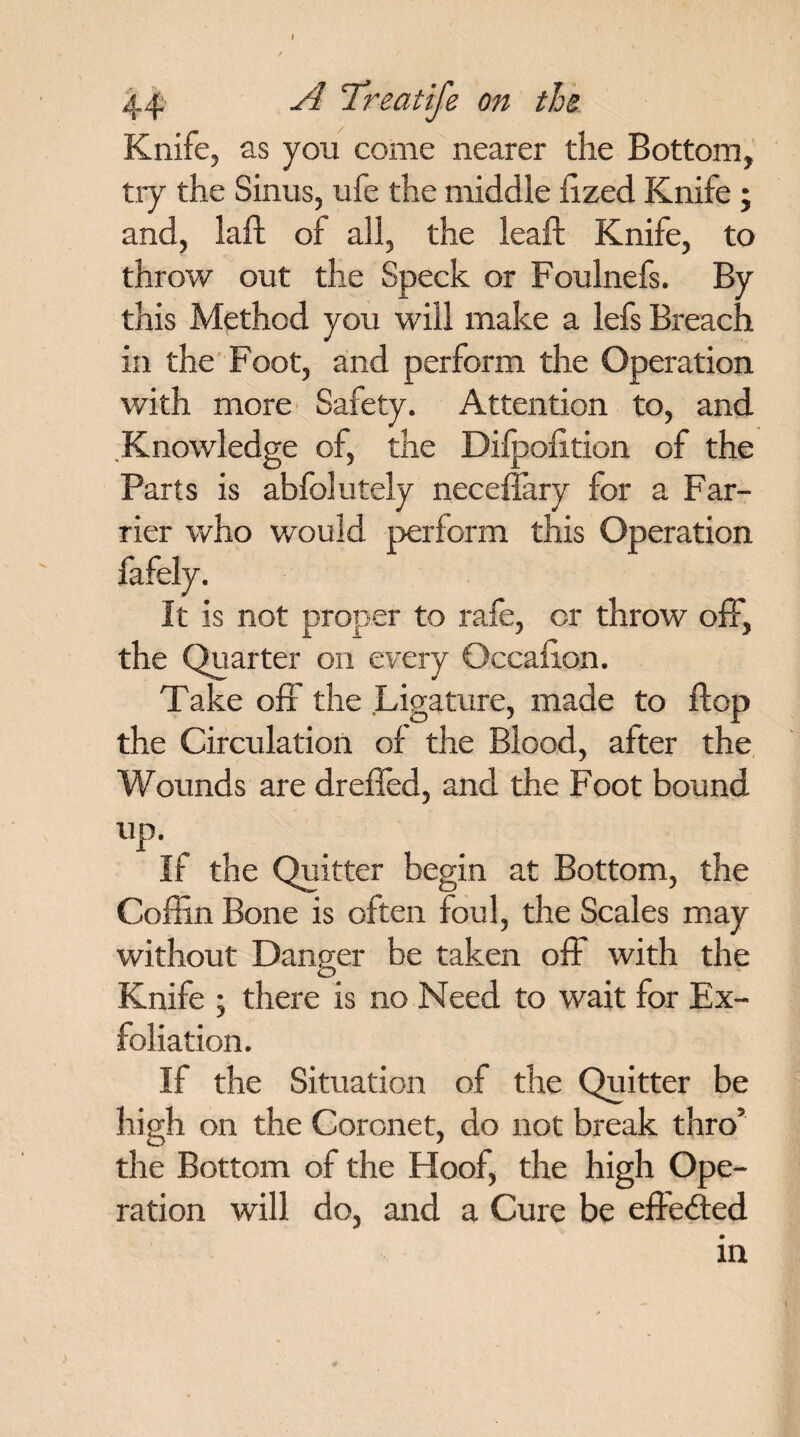 44 A Treatife on the Knife, as you come nearer the Bottom, try the Sinus, ufe the middle llzed Knife ; and, laft of all, the leaft Knife, to throw out the Speck or Foulnefs. By this Method you will make a lefs Breach in the Foot, and perform the Operation with more Safety. Attention to, and Knowledge of, the Difpofition of the Parts is abfolutely neceffary for a Far¬ rier who would perform this Operation fafely. It is not proper to rafe, or throw off, the Quarter on every Occasion. Take off the Ligature, made to flop the Circulation of the Blood, after the Wounds are dreffed, and the Foot bound up. If the Quitter begin at Bottom, the Coffin Bone is often foul, the Scales may without Danger be taken off with the Knife ; there is no Need to wait for Ex¬ foliation. If the Situation of the Quitter be high on the Coronet, do not break thro’ the Bottom of the Hoof, the high Ope¬ ration will do, and a Cure be effe&ed.