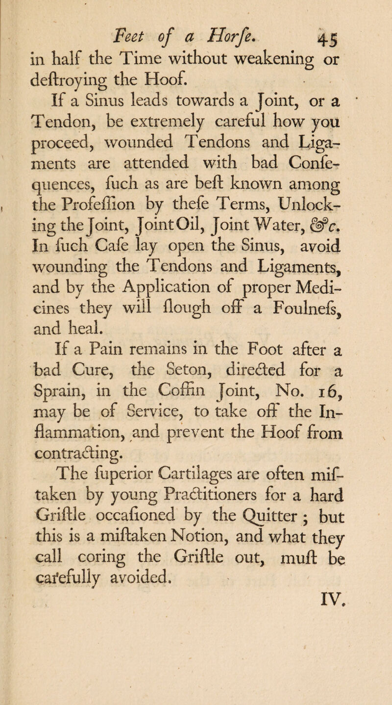 in half the Time without weakening or deftroying the Hoof. If a Sinus leads towards a Joint, or a Tendon, be extremely careful how you proceed, wounded Tendons and Liga¬ ments are attended with bad Confe- quences, fuch as are beft known among the Profeffion by thefe Terms, Unlock¬ ing the Joint, Joint Oil, Joint Water, &c. In fuch Cafe lay open the Sinus, avoid wounding the Tendons and Ligaments, and by the Application of proper Medi¬ cines they will Hough off a Foulnefs, and heal. If a Pain remains in the Foot after a bad Cure, the Seton, directed for a Sprain, in the Coffin Joint, No. 16, may be of Service, to take off the In¬ flammation, and prevent the Hoof from contracting. The fuperior Cartilages are often mif- taken by young Practitioners for a hard Griftle occafioned by the Quitter ; but this is a miftaken Notion, and what they call coring the Griftle out, muft be carefully avoided. IV.