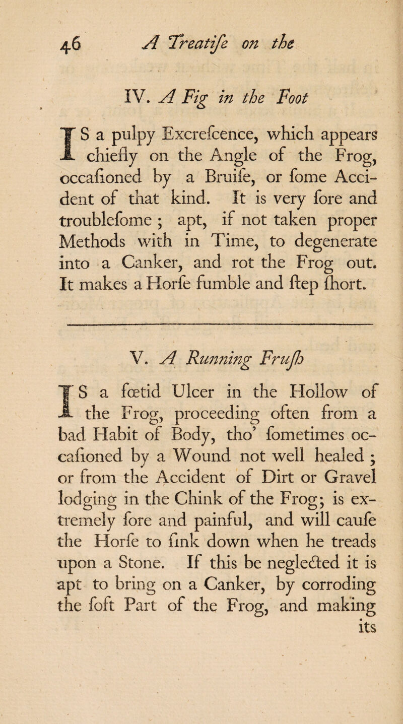IV. A Fig in the Foot IS a pulpy Excrefcence, which appears chiefly on the Angle of the Frog, occafloned by a Bruife, or fome Acci¬ dent of that kind. It is very fore and troublefome ; apt, if not taken proper Methods with in Time, to degenerate into a Canker, and rot the Frog out. It makes a Horfe fumble and ftep fhort. V. A Running FruJJo IS a foetid Ulcer in the Hollow of the Frog, proceeding often from a bad Habit of Body, tho’ fometimes oc¬ cafloned by a Wound not well healed ; or from the Accident of Dirt or Gravel lodging in the Chink of the Frog; is ex¬ tremely fore and painful, and will caule the Horfe to flnk down when he treads upon a Stone. If this be neglected it is apt to bring on a Canker, by corroding the foft Part of the Frog, and making its
