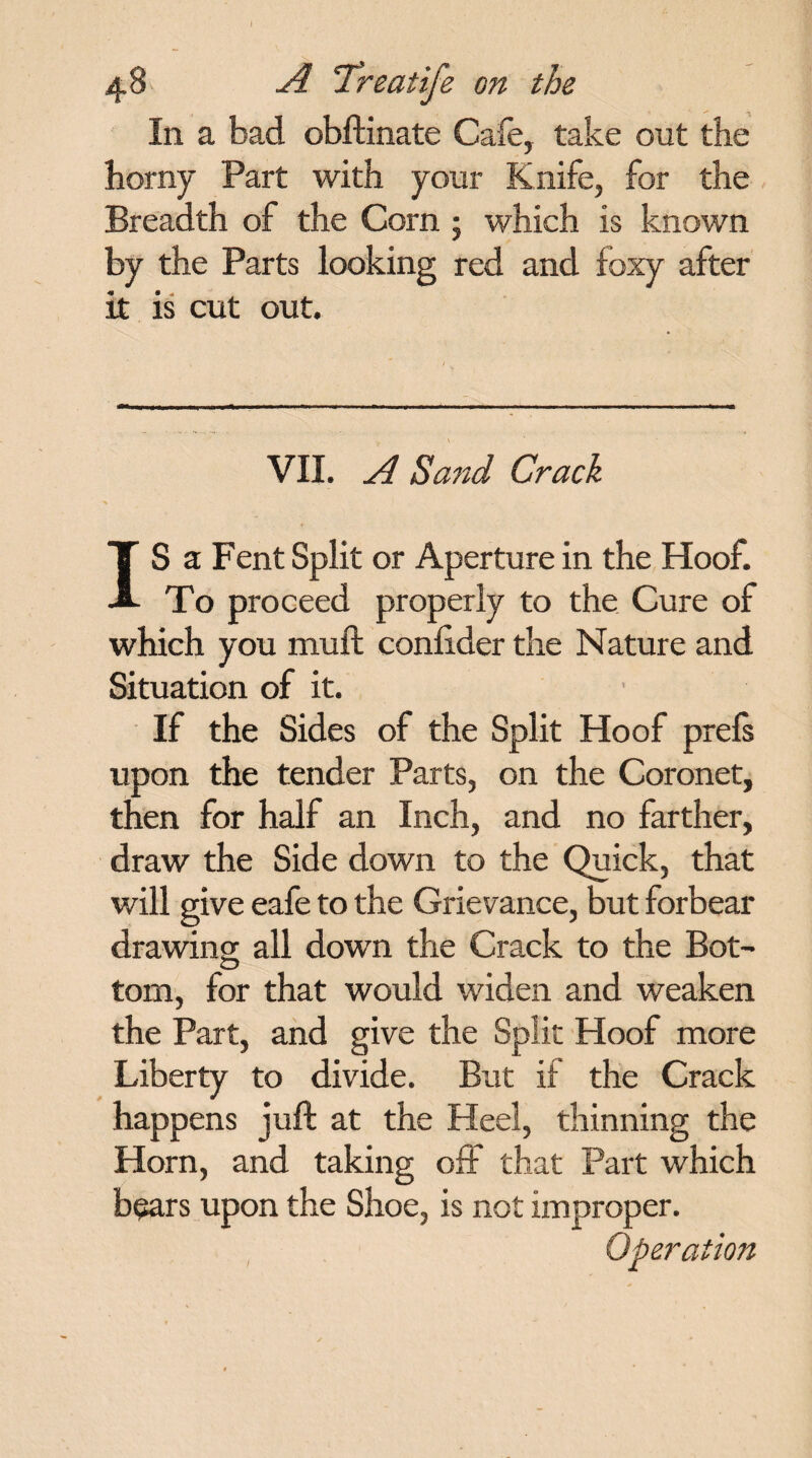 In a bad obftinate Cafe, take out the horny Part with your Knife, for the Breadth of the Corn 5 which is known by the Parts looking red and foxy after it is cut out. VII. A Sand Crack IS a Fent Split or Aperture in the Hoof. To proceed properly to the Cure of which you mull; conlider the Nature and Situation of it. If the Sides of the Split Hoof prefs upon the tender Parts, on the Coronet, then for half an Inch, and no farther, draw the Side down to the Quick, that will give eafe to the Grievance, but forbear drawing all down the Crack to the Bot¬ tom, for that would widen and weaken the Part, and give the Split Hoof more Liberty to divide. But if the Crack happens juft at the Heel, thinning the Horn, and taking off that Part which bears upon the Shoe, is not improper. Operation