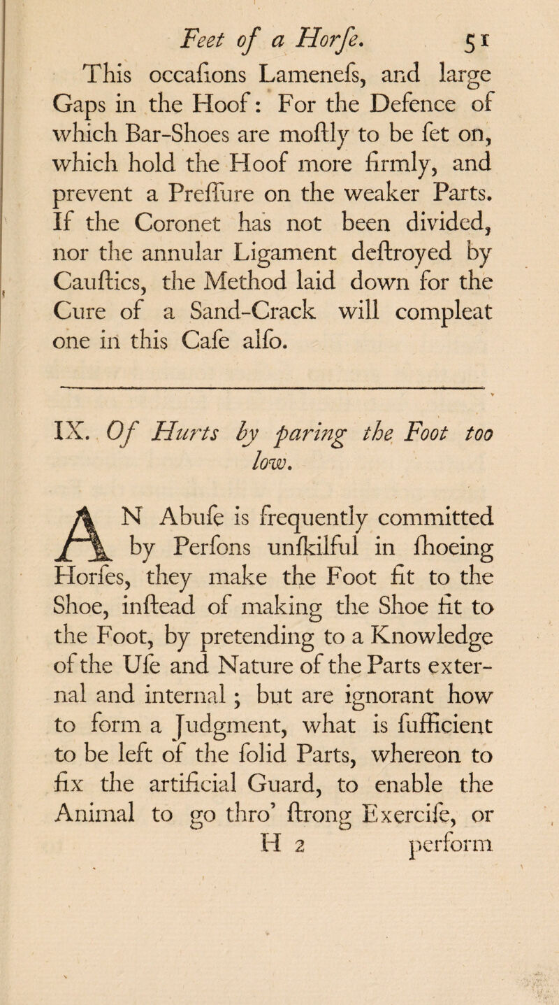 Feet of a Horfe. 51 This occafions Lamenefs, and large Gaps in the Hoof: For the Defence of which Bar-Shoes are moftly to be fet on, which hold the Hoof more firmly, and prevent a Preffure on the weaker Parts. If the Coronet has not been divided, nor the annular Ligament deftroyed by Cauftics, the Method laid down for the Cure of a Sand-Crack will compleat one in this Cafe alfo. IX. Of Hurts by faring the Foot too low. AN Abufe is frequently committed by Perfons unfkilful in fhoeing Plorfes, they make the Foot fit to the Shoe, inftead of making the Shoe fit to the Foot, by pretending to a Knowledge of the Ufe and Nature of the Parts exter¬ nal and internal; but are ignorant how to form a Judgment, what is fufficient to be left of the folid Parts, whereon to fix the artificial Guard, to enable the Animal to go thro’ ftrong Exercife, or H 2 perform