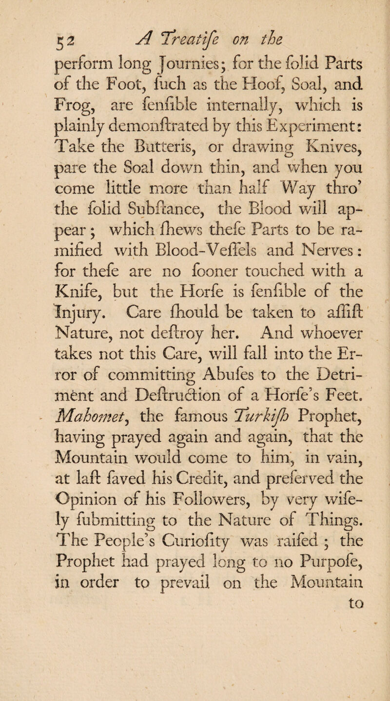perform long Journies; for the folid Parts of the Foot, Inch as the Hoof, Soal, and Frog, are fenfible internally, which is plainly demonftrated by this Experiment: Take the Butteris, or drawing Knives, pare the Soal down thin, and when you come little more than half Way thro’ the folid Subfiance, the Blood will ap¬ pear ; which fhews thefe Parts to be ra¬ mified with Blood-VeiTels and Nerves: for thefe are no fooner touched with a Knife, but the Horfe is fenfible of the Injury. Care fhould be taken to affift Nature, not deftroy her. And whoever takes not this Care, will fall into the Er¬ ror of committing Abufes to the Detri¬ ment and Deftrucfiion of a Horfe’s Feet. Mahomet^ the famous Turkijh Prophet, having prayed again and again, that the Mountain would come to him, in vain, at laft laved his Credit, and preferved the Opinion of his Followers, by very wife¬ ly fubmitting to the Nature of Things. The People’s Curiofity was raifed ; the Prophet had prayed long to no Purpofe, in order to prevail on the Mountain to