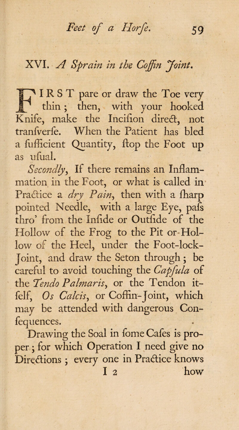 XVI. A Sp rain in the Coffin foint. FIRST pare or draw the Toe very thin; then, with your hooked Knife, make the Inciflon direct, not tranfverfe. When the Patient has bled a lufficient Quantity, flop the Foot up as ufual. Secondly3 If there remains an Inflam¬ mation in the Foot, or what is called in Practice a dry Pain, then with a fharp pointed Needle, with a large Eye, pals thro’ from the Inlide or Outlide of the Hollow of the Frog to the Pit or-Hol¬ low of the Heel, under the Foot-lock- joint, and draw the Seton through; be careful to avoid touching the Capfula of the Fendo Palmar is, or the T endon it- felf, Os Calcis, or Coffin-Joint, which may be attended with dangerous Con- fequences. Drawing the Soal in feme Cafes is pro¬ per ; for which Operation I need give no Directions; every one in Pra&ice knows I 2 how