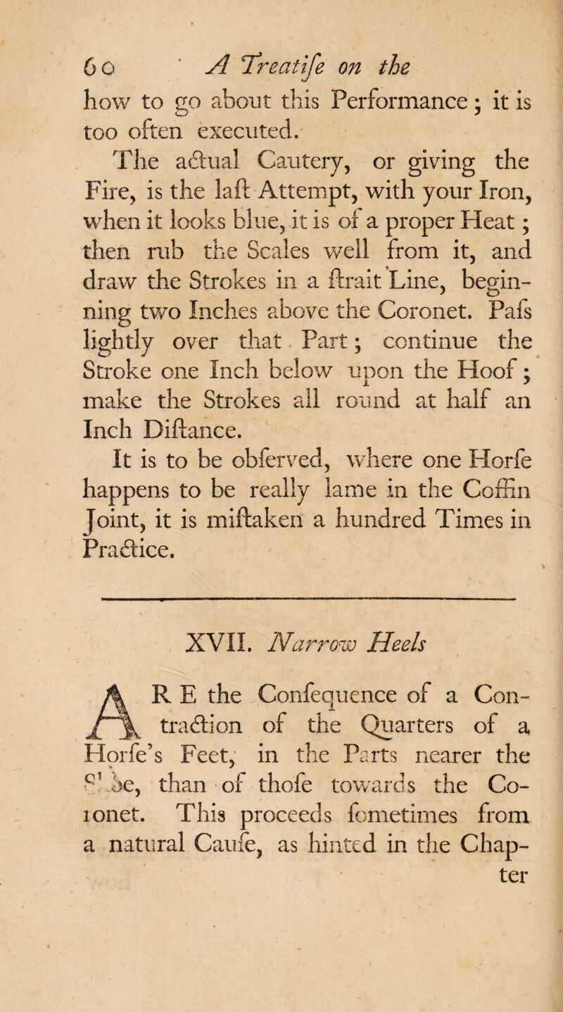 how to go about this Performance \ it is too often executed. The adtual Cautery, or giving the Fire, is the laft Attempt, with your Iron, when it looks blue, it is of a proper Heat • then rub the Scales well from it, and draw the Strokes in a fhrait Line, begin¬ ning two Inches above the Coronet. Pafs lightly over that Part; continue the Stroke one Inch below upon the Hoof; make the Strokes all round at half an Inch Diflance. It is to be obferved, where one Horfe happens to be really lame in the Coffin Joint, it is miftaken a hundred Times in Practice. XVII. Narrow Heels ■ / A RE the Confequence of a Con- traction of the Quarters of a Horfe’s Feet, in the Parts nearer the S' oe, than of thofe towards the Co- lonet. This proceeds fometimes from a natural Caufe, as hinted in the Chap¬ ter