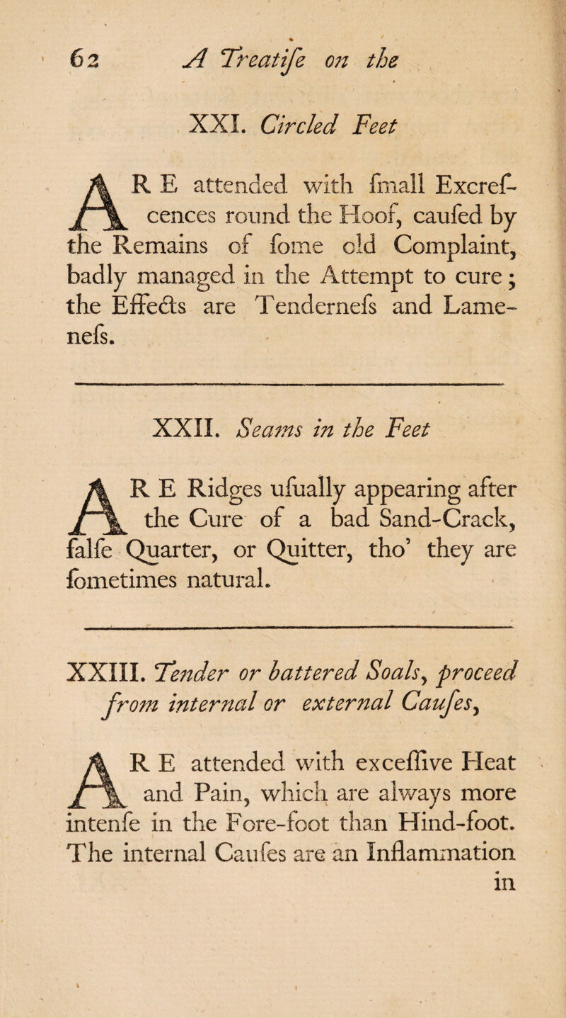XXL Circled Feet R E attended with fmall Excref- r\ cences round the Hoof, caufed by the Remains of fome old Complaint, badly managed in the Attempt to cure; the Effects are Tendernefs and Lame- nefs. XXII. Seams in the Feet AR E Ridges ufually appearing after the Cure of a bad Sand-Crack, falfe Quarter, or Quitter, tho’ they are fometimes natural. XXIII. Fender or battered Soalsy proceed from internal or external Caujes, AR E attended with excefiive Heat and Pain, which are always more intenfe in the Fore-foot than Hind-foot. The internal Caufes are an Inflammation m