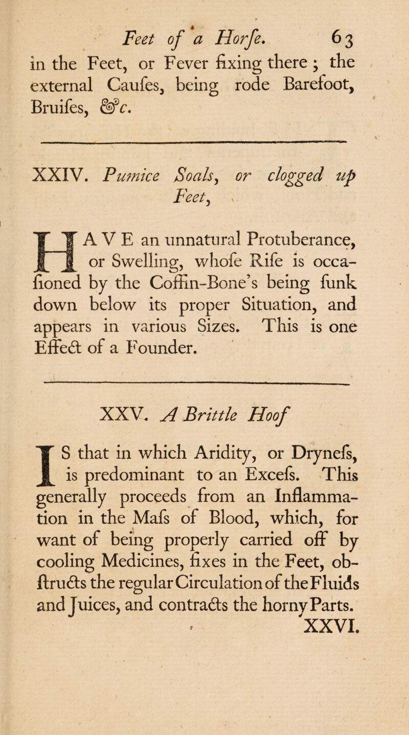 Feet of a Florfe. 63 in the Feet, or Fever fixing there ; the external Caufes, being rode Barefoot, Bruifes, &c. XXIV. Pumice Foals, or clogged up Feet, A V E an unnatural Protuberance, or Swelling, whofe Rife is occa¬ sioned by the Coffin-Bone’s being funk down below its proper Situation, and appears in various Sizes. This is one Effedt of a Founder. XXV. A Brittle Hoof S that in which Aridity, or Drynefs, is predominant to an Excefs. This generally proceeds from an Inflamma¬ tion in the Mafs of Blood, which, for want of being properly carried off by cooling Medicines, fixes in the Feet, ob- ftrudts the regular Circulation of the Fluids and juices, and contracts the horny Parts.