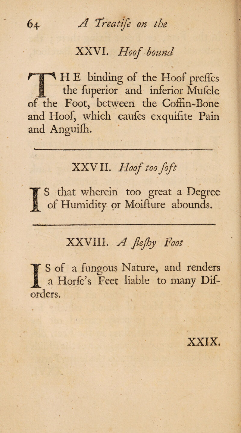 « * XXVI. Hoof bound TH E binding of the Hoof prefles the fuperior and inferior Mufcle of the Foot, between the Coffin-Bone and Hoof, which caufes exquffite Pain and Anguiffi. XXVII. Hoof toofoft IS that wherein too great a Degree of Humidity or Moifture abounds. XXVIII. .A fiefhy Foot IS of a fungous Nature, and renders a Horfe’s Feet liable to many Dif- orders. XXIX