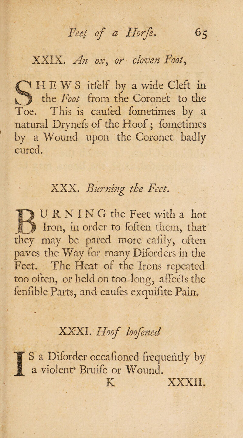 XXIX. An ox, or cloven Foot, SHEWS itfelf by a wide Cleft in the Foot from the Coronet to the Toe. This is caufed fometimes by a natural Drynefs of the Hoof; fometimes by a Wound upon the Coronet badly cured. XXX. Burning the Feet. U R N I N G the Feet with a hot 13 Iron, in order to foften them, that they may be pared more eafily, often paves the Way for many Diforders in the Feet. The Heat of the Irons repeated too often, or held on too lonp\ affedts the fcnfxble Parts, and caufes exquifite Pain. I XXXI. Hoof loofened S a Dilorder occafioned frequently by a violent* Bruife or Wound. K XXXII.