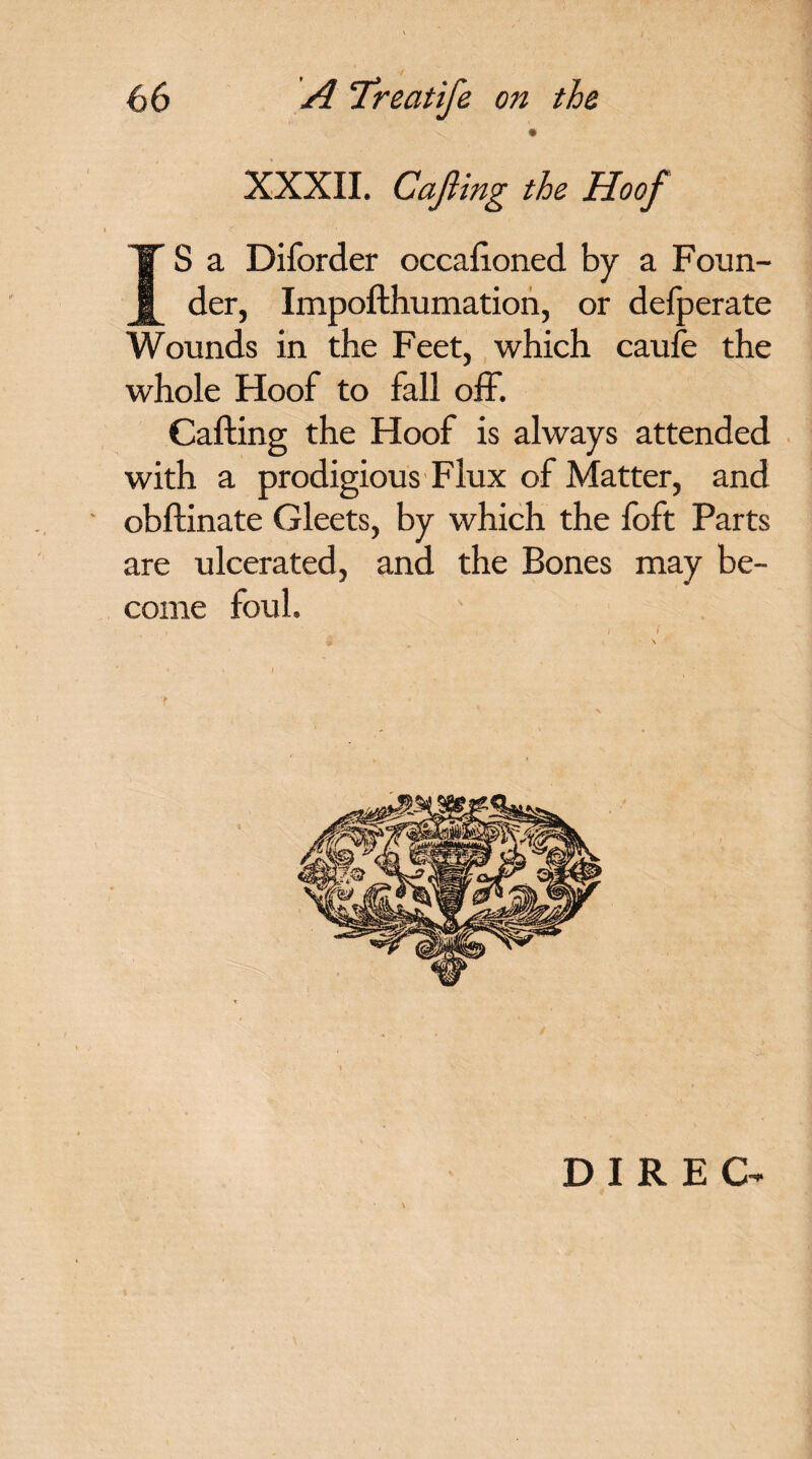 XXXII. Cajiing the Hoof IS a Diforder occafioned by a Foun¬ der, Impofthumation, or delperate Wounds in the Feet, which caufe the whole Hoof to fall off. Calling the Hoof is always attended with a prodigious Flux of Matter, and obflinate Gleets, by which the foft Parts are ulcerated, and the Bones may be¬ come foul. , ! - - , \ ( DIREG