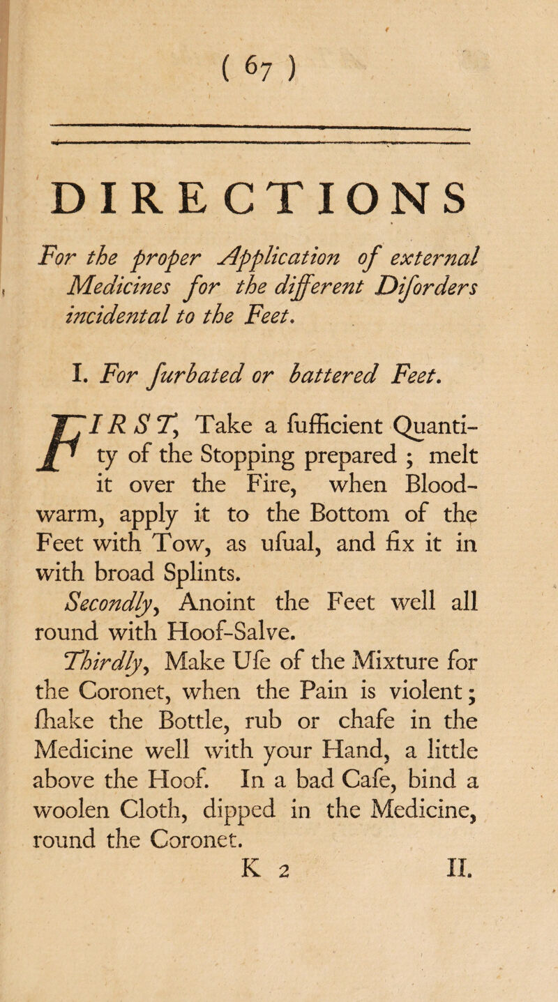 » 4 DIRECTIONS For the proper Application of external Medicines for the different Diforders incidental to the Feet. I. For fur hated or battered Feet. IR S T> Take a fufficient Quanti¬ ty of the Stopping prepared ; melt it over the Fire, when Blood- warm, apply it to the Bottom of the Feet with Tow, as ufual, and fix it in with broad Splints. Secondly, Anoint the Feet well all round with Hoof-Salve. Thirdly, Make Ufe of the Mixture for the Coronet, when the Pain is violent; fhake the Bottle, rub or chafe in the Medicine well with your Hand, a little above the Hoof. In a bad Cafe, bind a woolen Cloth, dipped in the Medicine, round the Coronet. K 2 II.