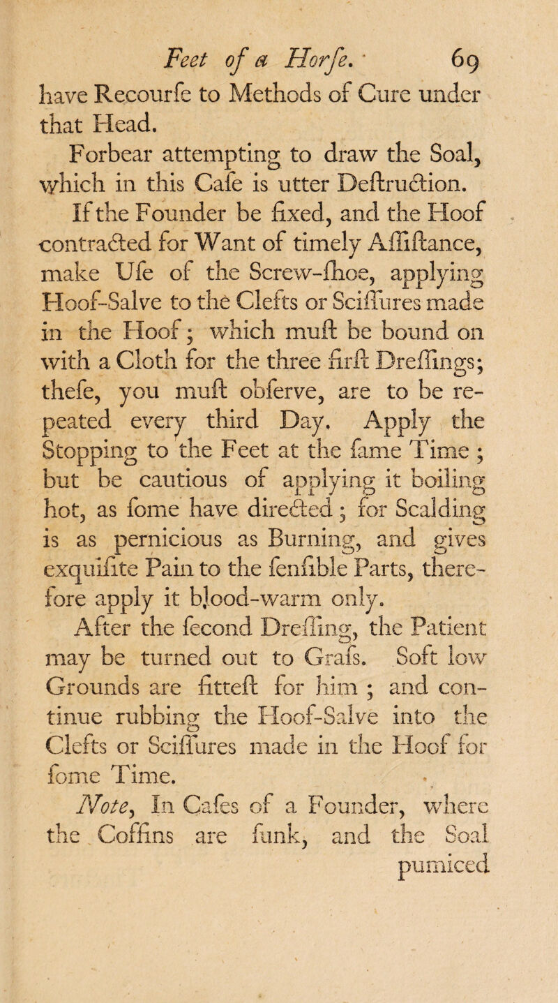 have Recourfe to Methods of Cure under that Plead. Forbear attempting to draw the Soal, v/hich in this Cafe is utter DeftruCtion. If the Founder be fixed, and the Hoof contracted for Want of timely Affiftance, make Ufe of the Screw-fhoe, applying Floof-Salve to the Clefts or Sciffures made in the Hoof; which muft: be bound on with a Cloth for the three firft Drefiings; thefe, you muft obferve, are to be re¬ peated every third Day. Apply the Stopping to the Feet at the fame Time ; but be cautious of applying it boiling hot, as fome have directed; for Scalding is as pernicious as Burning, and gives exquifite Pain to the fenfible Parts, there¬ fore apply it: b]ood-warm only. After the fecond Dreffing, the Patient may be turned out to Grafs. Soft low Grounds are fttteft for him ; and con¬ tinue rubbing the Hoof-Salve into the Clefts or Sciffures made in the Hoof for fome Time. Note, In Cafes of a Founder, where the Coffins are funk, and the Soal pumiced