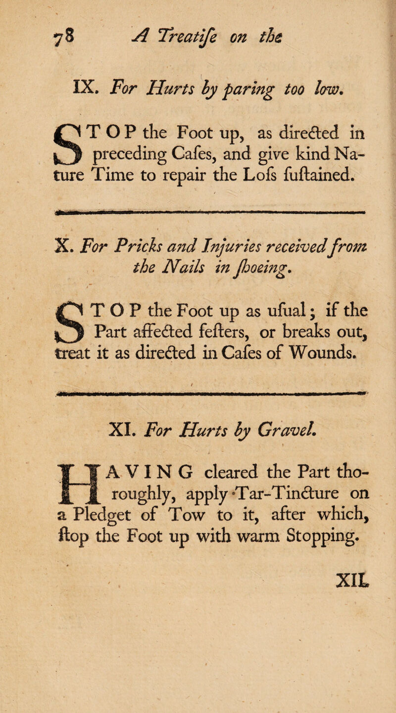 IX. For Hurts by faring too low. STOP the Foot up, as directed in preceding Cafes, and give kind Na¬ ture Time to repair the Lofs fuflained. i -C. lain HIM 11 m mm .. - —■ — fa ipw*..w.iw— 1 1 mmmmm i- * ♦ X. For Pricks and Injuries received from the Nails in footing. STOP the Foot up as ufual; if the Part affected fefters, or breaks out, treat it as directed in Cafes of Wounds. XI. For Hurts by Gravel. A V I N G cleared the Part tho¬ roughly, apply Tar-Tin6ture on a Pledget of Tow to it, after which, flop the Foot up with warm Stopping. XIL