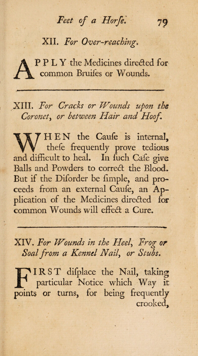 t Feet of a Horfe. XII. For Over-reaching. APPLY the Medicines directed for common Bruifes or Wounds. m XIII. For Cracks or Wounds upon the Coronet, or between Hair and Hoof WHEN the Caufe is internal, thefe frequently prove tedious and difficult to heal. In fuch Cafe give Balls and Powders to correct the Blood. But if the Diforder be hmple, and pro¬ ceeds from an external Caufe, an Ap¬ plication of the Medicines directed for common Wounds will effedt a Cure. XIV. For Wounds in the Heel, Frog or Soal from a Kennel Naily or Stubs. FIRST difplace the Nail, taking particular Notice which Way it points or turns, for being frequen tly crooked.