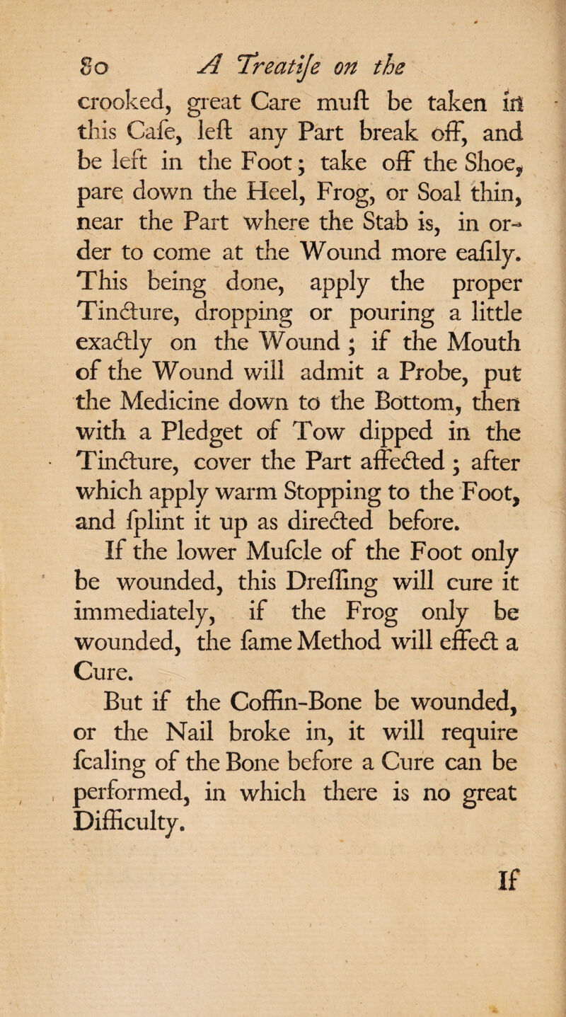 crooked, great Care muft be taken ill this Cafe, left any Part break off, and be left in the Foot; take off the Shoe, pare down the Heel, Frog, or Soal thin, near the Part where the Stab is, in or¬ der to come at the Wound more ealily. This being done, apply the proper Tinfture, dropping or pouring a little exactly on the Wound ; if the Mouth of the Wound will admit a Probe, put the Medicine down to the Bottom, then with a Pledget of Tow dipped in the Tincture, cover the Part affected ; after which apply warm Stopping to the Foot, and fplint it up as directed before. If the lower Mufcle of the Foot only be wounded, this Drefling will cure it immediately, if the Frog only be wounded, the fame Method will effect a Cure. But if the Coffin-Bone be wounded, or the Nail broke in, it will require fcaling of the Bone before a Cure can be , performed, in which there is no great Difficulty. If