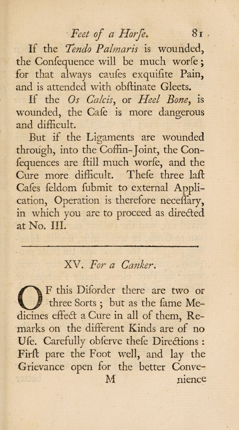 / Feet of a Horfe. 81 - If the Fendo Palm arts is wounded, the Confequence will be much worfe; for that always caufes exquifite Pain, and is attended with obftinate Gleets. If the Os Calcis, or Heel Bone, is wounded, the Cafe is more dangerous and difficult. But if the Ligaments are wounded through, into the Coffin-Joint, the Con- fequences are (till much worfe, and the Cure more difficult. Thefe three laft Cafes feldom fubmit to external Appli¬ cation, Operation is therefore neceffary, in which you are to proceed as directed at No. III. XV. For a Canker. * i OF this Disorder there are two or three Sorts; but as the fame Me¬ dicines effect a Cure in all of them. Re- marks on the different Kinds are of no Ufe. Carefully obferve thefe Directions: Firft pare the Foot well, and lay the Grievance open for the better Conve- M nience