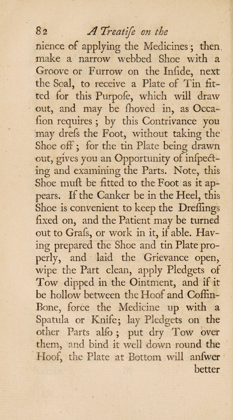 nience of applying the Medicines; then, make a narrow webbed Shoe with a Groove or Furrow on the Infide, next the Seal, to receive a Plate of Tin fit¬ ted for this Purpofe, which will draw out, and may be fhoved in, as Occa- fion requires; by this Contrivance you may drefs the Foot, without taking the Shoe off; for the tin Plate being drawn out, gives you an Opportunity of infpedt- ing and examining the Parts. Note, this Shoe muft be fitted to the Foot as it ap¬ pears. If the Canker be in the Heel, this Shoe is convenient to keep the Dreffings fixed on, and the Patient may be turned out to Grafs, or work in it, if able. Hav¬ ing prepared the Shoe and tin Plate pro¬ perly, and laid the Grievance open, wipe the Part clean, apply Pledgets of Tow dipped in the Ointment, and if it be hollow between the Hoof and Coffin- Bone, force the Medicine up with a Spatula or Knife; lay Pledgets on the other Parts alfo ; put dry Tow over them, and bind it well down round the Hoof, the Plate at Bottom will anfwer better