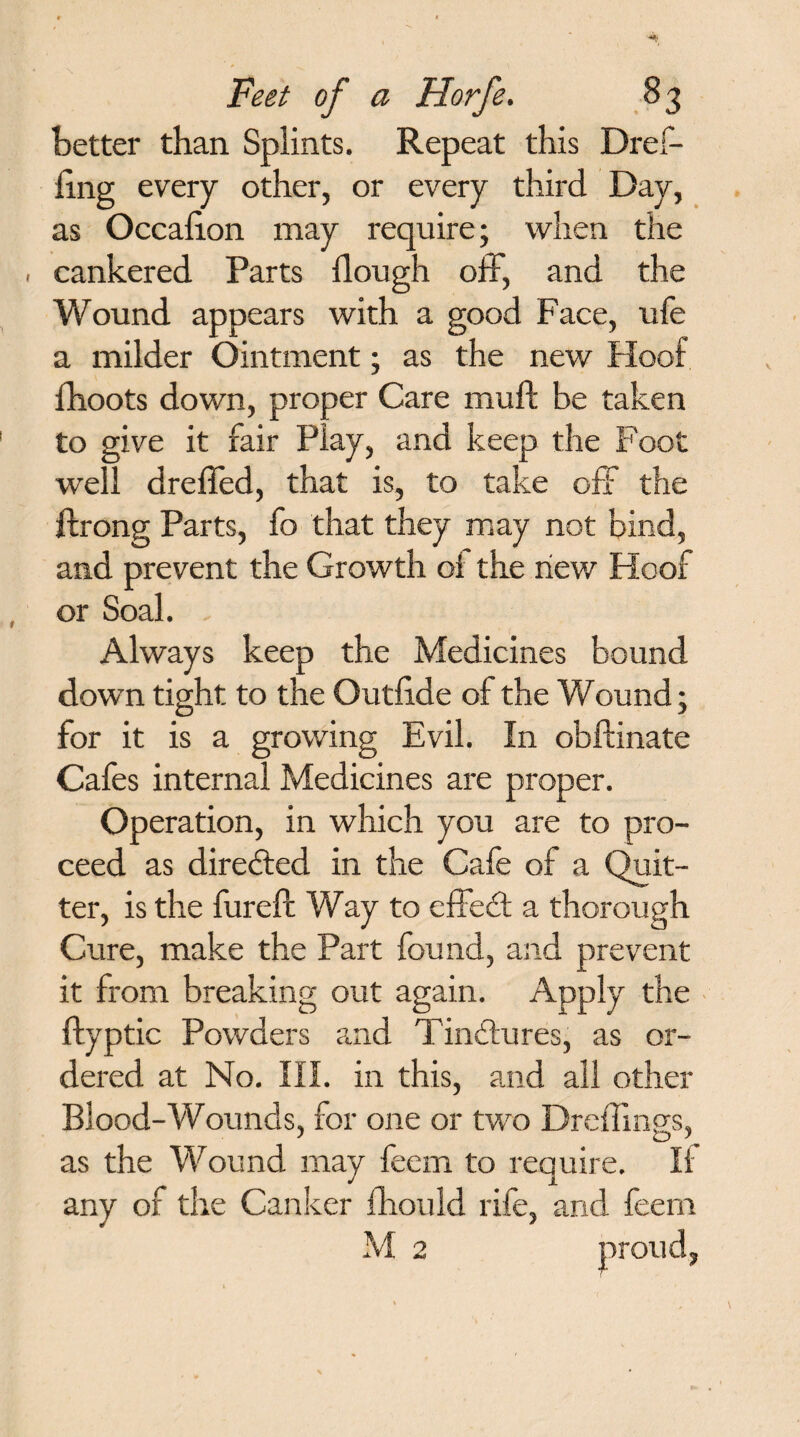 better than Splints. Repeat this Dref- fing every other, or every third Day, as Occafion may require; when the . cankered Parts dough off, and the Wound appears with a good Face, ufe a milder Ointment; as the new Hoof fhoots down, proper Care muft be taken to give it fair Play, and keep the Foot well dreffed, that is, to take off the ftrong Parts, fo that they may not bind, and prevent the Growth oi the new Hoof or Soak . Always keep the Medicines bound down tight to the Outfide of the Wound; for it is a growing Evil. In obftinate Cafes internal Medicines are proper. Operation, in which you are to pro¬ ceed as directed in the Cafe of a Quit¬ ter, is the fureft Way to effect a thorough Cure, make the Part found, and prevent it from breaking out again. Apply the ftyptic Powders and Tinctures, as or¬ dered at No. III. in this, and all other Blood-Wounds, for one or two Dreffmp-s, j O A as the Wound may feem to require. If any of the Canker fhould rife, and feem M 2 proud.