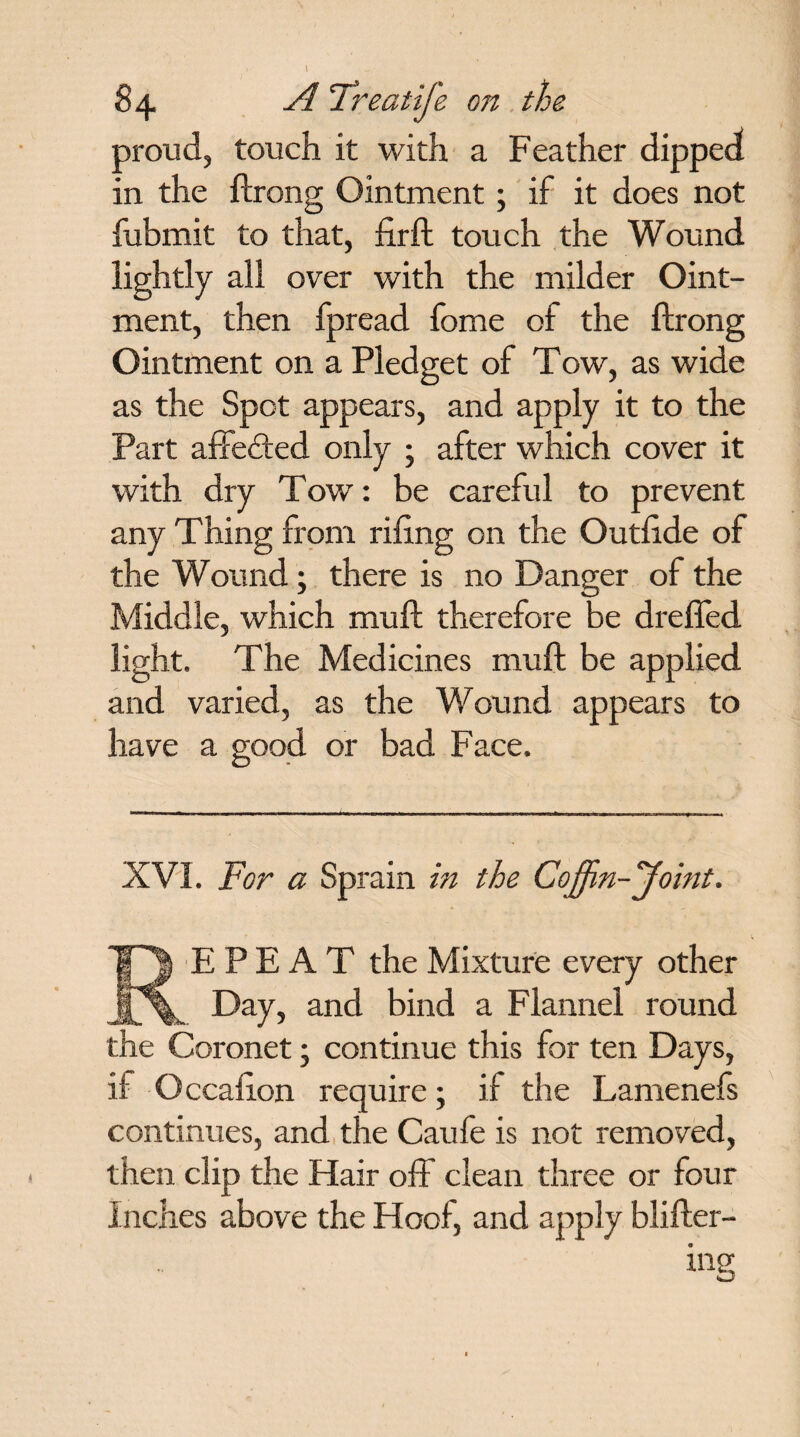 84 A 'Treatife on the proud, touch it with a Feather dipped in the ftrong Ointment; if it does not fubmit to that, fir ft touch the Wound lightly all over with the milder Oint¬ ment, then fpread fome of the ftrong Ointment on a Pledget of Tow, as wide as the Spot appears, and apply it to the Part affefted only ; after which cover it with dry Tow: be careful to prevent any Thing from rifing on the Outfide of the Wound; there is no Danger of the Middle, which muft therefore be dreffed light. The Medicines muft be applied and varied, as the Wound appears to have a good or bad Face. XVI. For a Sprain in the Coffin-Joint. REPEAT the Mixture every other Day, and bind a Flannel round the Coronet • continue this for ten Days, if Occafion require; if the Lamenefs continues, and the Caule is not removed, then clip the Hair off clean three or four Inches above the Hoof, and apply blifter- ing